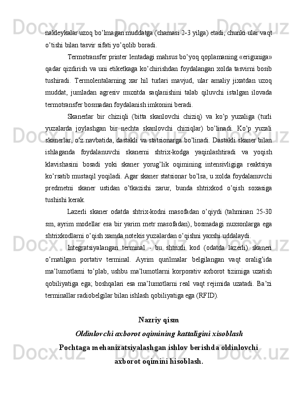 nakleykalar uzoq bo’lmagan muddatga (chamasi 2-3 yilga) etadi, chunki ular vaqt
o’tishi bilan tasvir sifati yo’qolib boradi. 
Termotransfer printer lentadagi mahsus bo’yoq qoplamaning «eriguniga»
qadar qizdirish va uni etiketkaga ko’chirishdan foydalangan xolda tasvirni bosib
tushiradi.   Termolentalarning   xar   hil   turlari   mavjud,   ular   amaliy   jixatdan   uzoq
muddat,   jumladan   agresiv   muxitda   saqlanishini   talab   qiluvchi   istalgan   ilovada
termotransfer bosmadan foydalanish imkonini beradi. 
Skanerlar   bir   chiziqli   (bitta   skanlovchi   chiziq)   va   ko’p   yuzaliga   (turli
yuzalarda   joylashgan   bir   nechta   skanlovchi   chiziqlar)   bo’linadi.   Ko’p   yuzali
skanerlar, o’z navbatida, dastakli va statsionarga bo’linadi. Dastakli skaner bilan
ishlaganda   foydalanuvchi   skanerni   shtrix-kodga   yaqinlashtiradi   va   yoqish
klavishasini   bosadi   yoki   skaner   yorug’lik   oqimining   intensivligiga   reaktsiya
ko’rsatib mustaqil yoqiladi. Agar skaner statsionar bo’lsa, u xolda foydalanuvchi
predmetni   skaner   ustidan   o’tkazishi   zarur,   bunda   shtrixkod   o’qish   soxasiga
tushishi kerak. 
Lazerli   skaner   odatda   shtrix-kodni   masofadan   o’qiydi   (tahminan   25-30
sm, ayrim  modellar  esa  bir  yarim  metr  masofadan), bosmadagi  nuxsonlarga ega
shtrixkodlarni o’qish xamda notekis yuzalardan o’qishni yaxshi uddalaydi. 
Integratsiyalangan   terminal   -   bu   shtrixli   kod   (odatda   lazerli)   skaneri
o’rnatilgan   portativ   terminal.   Ayrim   qurilmalar   belgilangan   vaqt   oralig’ida
ma’lumotlarni   to’plab,   ushbu   ma’lumotlarni   korporativ   axborot   tizimiga   uzatish
qobiliyatiga   ega;   boshqalari   esa   ma’lumotlarni   real   vaqt   rejimida   uzatadi.   Ba’zi
terminallar radiobelgilar bilan ishlash qobiliyatiga ega (RFID). 
 
Nazriy qism 
Oldinlovchi axborot oqimining kattaligini xisoblash
Pochtaga mehanizatsiyalashgan ishlov berishda oldinlovchi
axborot oqimini hisoblash.
 
  