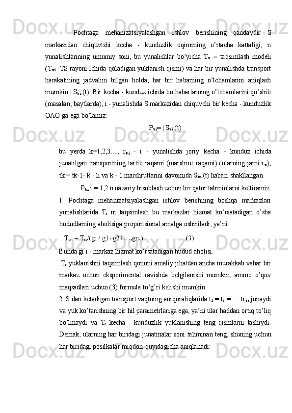   Pochtaga   mehanizatsiyalashgan   ishlov   berishining   qandaydir   S
markazidan   chiquvtshi   kecha   -   kunduzlik   oqimining   o’rtacha   kattaligi,   n
yunalishlarining   umumiy   soni,   bu   yunalishlar   bo’yicha   T
ts   =   taqsimlash   modeli
(T
tsi  -TS rayoni ichida qoladigan yuklanish qismi) va har bir yunalishda transport
harakatining   jadvalini   bilgan   holda,   har   bir   habarning   o’lchamlarini   aniqlash
mumkin | S
tsi  (t). Bir kecha - kunduz ichida bu habarlarning o’lchamlarini qo’shib
(masalan, baytlarda), i - yunalishda S markazidan chiquvchi bir kecha - kunduzlik
OAO ga ega bo’lamiz: 
P
tsi = | S
tsi  (t) 
 
bu   yerda   k=1,2,3…;   r
tsi   -   i   -   yunalishda   joriy   kecha   -   kunduz   ichida
junatilgan  transportning  tartib  raqami   (marshrut   raqami)  (ularning  jami  r
ts );
tk = tk-1- k - li va k - 1 marshrutlarini davomida S
tsi  (t) habari shakllangan. 
  P
tsi  i = 1,2 n nazariy hisoblash uchun bir qator tahminlarni keltiramiz. 
1.   Pochtaga   mehanizatsiyalashgan   ishlov   berishning   boshqa   markazlari
yunalishlarida   T
s   ni   taqsimlash   bu   markazlar   hizmat   ko’rsatadigan   o’sha
hududlarning aholisiga proportsional amalga oshiriladi, ya’ni: 
 
Bunda gi i - markaz hizmat ko’rsatadigan hudud aholisi. 
 T
s  yuklanishni taqsimlash qonuni amaliy jihatdan ancha murakkab vahar bir
markaz   uchun   eksperimental   ravishda   belgilanishi   mumkin,   ammo   o’quv
maqsadlari uchun (3) formula to’g’ri kelishi mumkin. 
2. S dan ketadigan transport vaqtning aniqoraliqlarida t
1  = t
2  = … tr
tsi  junaydi
va yuk ko’tarishning bir hil parametrlariga ega, ya’ni ular haddan ortiq to’liq
bo’lmaydi   va   T
s   kecha   -   kunduzlik   yuklanishing   teng   qismlarni   tashiydi.
Demak, ularning har biridagi junatmalar soni tahminan teng, shuning uchun
har biridagi posilkalar miqdori quyidagicha aniqlanadi: 
 
 
  