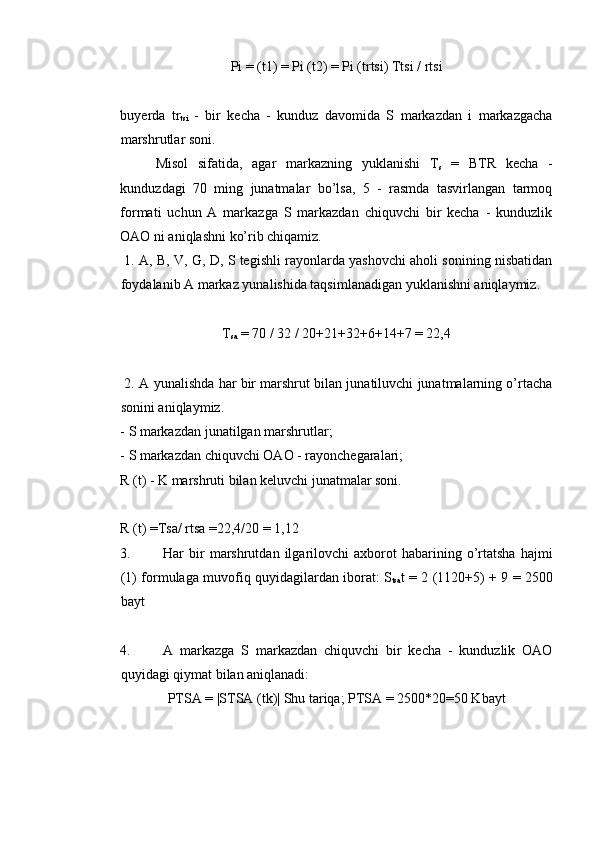 Pi = (t1) = Pi (t2) = Pi (trtsi) Ttsi / rtsi 
 
buyerda   tr
tsi   -   bir   kecha   -   kunduz   davomida   S   markazdan   i   markazgacha
marshrutlar soni. 
Misol   sifatida,   agar   markazning   yuklanishi   T
s   =   BTR   kecha   -
kunduzdagi   70   ming   junatmalar   bo’lsa,   5   -   rasmda   tasvirlangan   tarmoq
formati   uchun   A   markazga   S   markazdan   chiquvchi   bir   kecha   -   kunduzlik
OAO ni aniqlashni ko’rib chiqamiz. 
 1. A, B, V, G, D, S tegishli rayonlarda yashovchi aholi sonining nisbatidan
foydalanib A markaz yunalishida taqsimlanadigan yuklanishni aniqlaymiz. 
 
T
sa  = 70 / 32 / 20+21+32+6+14+7 = 22,4 
 
 2. A yunalishda har bir marshrut bilan junatiluvchi junatmalarning o’rtacha
sonini aniqlaymiz. 
- S markazdan junatilgan marshrutlar; 
- S markazdan chiquvchi OAO - rayonchegaralari; 
R (t) - K marshruti bilan keluvchi junatmalar soni. 
 
R (t) =Tsa/ rtsa =22,4/20 = 1,12 
3. Har   bir   marshrutdan  ilgarilovchi   axborot   habarining   o’rtatsha   hajmi
(1) formulaga muvofiq quyidagilardan iborat: S
tsa t = 2 (1120+5) + 9 = 2500
bayt 
 
4. A   markazga   S   markazdan   chiquvchi   bir   kecha   -   kunduzlik   OAO
quyidagi qiymat bilan aniqlanadi: 
PTSA = |STSA (tk)| Shu tariqa; PTSA = 2500*20=50 Kbayt 
 
 
 
 
  