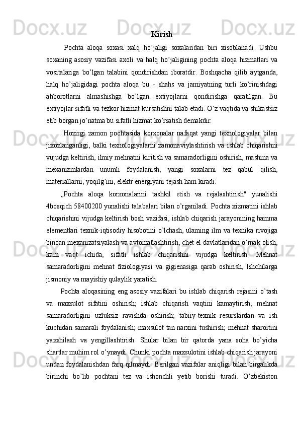 Kirish
  Pochta   aloqa   soxasi   xalq   ho’jaligi   soxalaridan   biri   xisoblanadi.   Ushbu
soxaning   asosiy   vazifasi   axoli   va   halq   ho’jaligining   pochta   aloqa   hizmatlari   va
vositalariga   bo’lgan   talabini   qondirishdan   iboratdir.   Boshqacha   qilib   aytganda,
halq   ho’jaligidagi   pochta   aloqa   bu   -   shahs   va   jamiyatning   turli   ko’rinishdagi
ahborotlarni   almashishga   bo’lgan   extiyojlarni   qondirishga   qaratilgan.   Bu
extiyojlar sifatli va tezkor hizmat kursatishni talab etadi. O’z vaqtida va shikastsiz
etib borgan jo’natma bu sifatli hizmat ko’rsatish demakdir. 
  Hozirgi   zamon   pochtasida   korxonalar   nafaqat   yangi   texnologiyalar   bilan
jixozlanganligi,   balki   texnologiyalarni   zamonaviylashtirish   va   ishlab   chiqarishni
vujudga keltirish, ilmiy mehnatni kiritish va samaradorligini oshirish, mashina va
mexanizmlardan   unumli   foydalanish,   yangi   soxalarni   tez   qabul   qilish,
materiallarni, yoqilg’ini, elektr energiyani tejash ham kiradi. 
„Pochta   aloqa   korxonalarini   tashkil   etish   va   rejalashtirish"   yunalishi
4bosqich 58400200 yunalishi talabalari bilan o’rganiladi. Pochta xizmatini ishlab
chiqarishini vijudga keltirish bosh vazifasi, ishlab chiqarish jarayonining hamma
elementlari  texnik-iqtisodiy  hisobotini  o’lchash,  ulaming ilm   va texnika  rivojiga
binoan mexanizatsiyalash va avtomatlashtirish, chet el davlatlaridan o’rnak olish,
kam   vaqt   ichida,   sifatli   ishlab   chiqarishni   vijudga   keltirish.   Mehnat
samaradorligini   mehnat   fiziologiyasi   va   gigienasiga   qarab   oshirish,   Ishchilarga
jismoniy va mayishiy qulaylik yaratish. 
Pochta   aloqasining   eng   asosiy   vazifalari   bu   ishlab   chiqarish   rejasini   o’tash
va   maxsulot   sifatini   oshirish;   ishlab   chiqarish   vaqtini   kamaytirish;   mehnat
samaradorligini   uzluksiz   ravishda   oshirish;   tabiiy-texnik   resurslardan   va   ish
kuchidan samarali  foydalanish;  maxsulot tan narxini tushirish;  mehnat  sharoitini
yaxshilash   va   yengillashtirish.   Shular   bilan   bir   qatorda   yana   soha   bo’yicha
shartlar muhim rol o’ynaydi. Chunki pochta maxsulotini ishlab chiqarish jarayoni
undan  foydalanishdan   farq  qilmaydi.   Berilgan  vazifalar   aniqligi   bilan  birgalikda
birinchi   bo’lib   pochtani   tez   va   ishonchli   yetib   borishi   turadi.   O’zbekiston
 
  