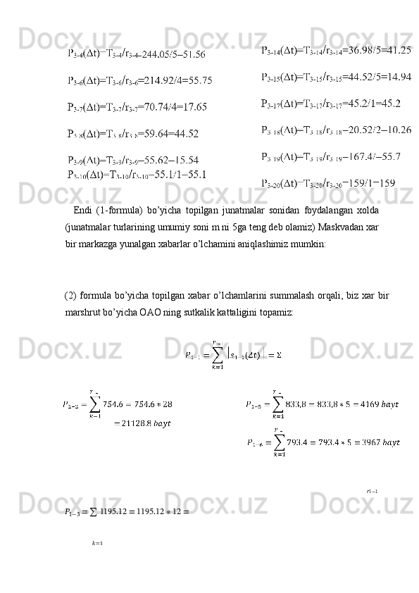     Endi   (1-formula)   bo’yicha   topilgan   junatmalar   sonidan   foydalangan   xolda
(junatmalar turlarining umumiy soni m ni 5ga teng deb olamiz) Maskvadan xar
bir markazga yunalgan xabarlar o’lchamini aniqlashimiz mumkin: 
 
 
(2)  formula bo’yicha topilgan xabar  o’lchamlarini  summalash  orqali, biz xar  bir
marshrut bo’yicha OAO ning sutkalik kattaligini topamiz: 
 
 
?????? 1−1
??????₁₋₃ = ∑ 1195.12 = 1195.12 ∗ 12 =
 
??????=1
 
  