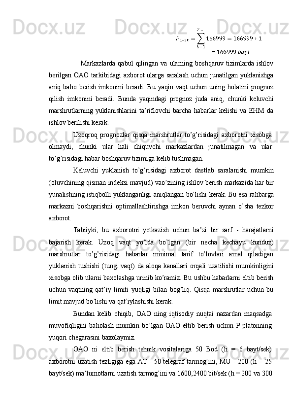  
      Markazlarda  qabul  qilingan  va  ularning  boshqaruv  tizimlarda  ishlov
berilgan OAO tarkibidagi  axborot ularga saralash  uchun junatilgan yuklanishga
aniq  baho   berish   imkonini   beradi.   Bu   yaqin  vaqt   uchun   uning   holatini   prognoz
qilish   imkonini   beradi.   Bunda   yaqindagi   prognoz   juda   aniq,   chunki   keluvchi
marshrutlarning   yuklanishlarini   ta’riflovchi   barcha   habarlar   kelishi   va   EHM   da
ishlov berilishi kerak. 
Uzoqroq   prognozlar   qisqa   marshrutlar   to’g’risidagi   axborotni   xisobga
olmaydi,   chunki   ular   hali   chiquvchi   markazlardan   junatilmagan   va   ular
to’g’risidagi habar boshqaruv tizimiga kelib tushmagan. 
Keluvchi   yuklanish   to’g’risidagi   axborot   dastlab   saralanishi   mumkin
(oluvchining qisman indeksi mavjud) vao’zining ishlov berish markazida har bir
yunalishning istiqbolli yuklanganligi aniqlangan bo’lishi kerak. Bu esa rahbarga
markazni   boshqarishni   optimallashtirishga   imkon   beruvchi   aynan   o’sha   tezkor
axborot. 
Tabiiyki,   bu   axborotni   yetkazish   uchun   ba’zi   bir   sarf   -   harajatlarni
bajarish   kerak.   Uzoq   vaqt   yo’lda   bo’lgan   (bir   necha   kechayu   kunduz)
marshrutlar   to’g’risidagi   habarlar   minimal   tarif   to’lovlari   amal   qiladigan
yuklanish tushishi  (tungi  vaqt) da aloqa kanallari  orqali  uzatilishi  mumkinligini
xisobga olib ularni baxolashga urinib ko’ramiz. Bu ushbu habarlarni eltib berish
uchun   vaqtning   qat’iy   limiti   yuqligi   bilan   bog’liq.   Qisqa   marshrutlar   uchun   bu
limit mavjud bo’lishi va qat’iylashishi kerak. 
Bundan   kelib   chiqib,   OAO   ning   iqtisodiy   nuqtai   nazardan   maqsadga
muvofiqligini   baholash   mumkin   bo’lgan   OAO   eltib   berish   uchun   P  platonning
yuqori chegarasini baxolaymiz. 
OAO   ni   eltib   berish   tehnik   vositalariga   50   Bod   (h   =   6   bayt/sek)
axborotni  uzatish tezligiga ega AT  - 50 telegraf tarmog’ini, MU - 200 (h = 25
bayt/sek) ma’lumotlarni uzatish tarmog’ini va 1600,2400 bit/sek (h = 200 va 300
 
  