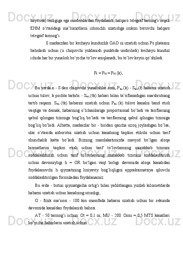 bayt/sek) tezligiga ega modemlardan foydalanib, halqaro telegraf tarmog’i orqali
EHM   o’rtasidagi   ma’lumotlarni   ishonchli   uzatishga   imkon   beruvchi   halqaro
telegraf tarmog’i. 
S markazdan bir kechayu kunduzlik OAO ni uzatish uchun Ps platasini
baholash   uchun   (u   chiquvchi   yuklanish   punktida   undiriladi)   kechayu   kunduz
ichida har bir yunalish bo’yicha to’lov aniqlanadi, bu to’lov keyin qo’shiladi: 
 
P s  = P si  = P si  (k), 
 
Bu yerda n - S dan chiquvchi yunalishlar soni; P
tsi  (k) - S
tsi  (t) habarni uzatish
uchun tulov; k pochta tarkibi - S
tsi   (tk) habari bilan ta’riflanadigan marshrutning
tartib   raqami.   S
tsi   (tk)   habarini   uzatish   uchun   P
tsi   (k)   tulovi   kanalni   band   etish
vaqtiga   va   demak,   habarning   o’lchamlariga   proportsional   bo’ladi   va   tariflarning
qabul   qilingan   tizimiga   bog’liq   bo’ladi   va   tariflarning   qabul   qilingan   tizimiga
bog’liq   bo’ladi.   Albatta,   markazlar   bir   -   biridan   qancha   uzoq   joylashgan   bo’lsa,
ular   o’rtasida   axborotni   uzatish   uchun   kanalning   taqdim   etilishi   uchun   tarif
shunchalik   katta   bo’ladi.   Bizning   mamlakatimizda   mavjud   bo’lgan   aloqa
hizmatlarini   taqdim   etish   uchun   tarif   to’lovlarining   murakkab   tizimini
soddalashtirish   uchun   tarif   to’lovlarining   murakkab   tizimini   soddalashtirish
uchun   davomiyligi   h   =   OR   bo’lgan   vaqt   birligi   davomida   aloqa   kanalidan
foydalanuvchi   h   qiymatining   liniyaviy   bog’liqligini   appraksimatsiya   qiluvchi
soddalashtirilgan formuladan foydalanamiz: 
Bu   erda   -   butun   qiymatgacha   ortig’i   bilan   yahlitlangan   yuzlab   kilometrlarda
habarni uzatish uchun kanalning uzunligi; 
O   -   fizik   ma’nosi   -   100   km   masofada   habarni   uzatish   uchun   bir   sekunda
davomida kanaldan foydalanish bahosi. 
AT  - 50 tarmog’i uchun:  Ot = 0,1 ni; MU -  200:  Omu = 0,5 MTS kanallari
bo’yicha habarlarni uzatish uchun: 
 
  