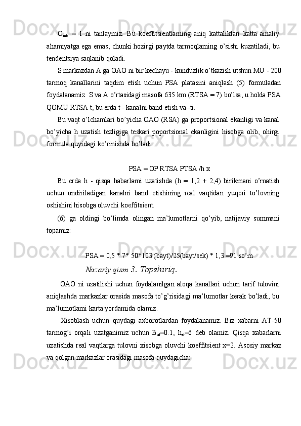 O
mts   =   1   ni   tanlaymiz.   Bu   koeffitsientlarning   aniq   kattaliklari   katta   amaliy
ahamiyatga ega emas, chunki hozirgi paytda tarmoqlarning o’sishi kuzatiladi, bu
tendentsiya saqlanib qoladi. 
S markazdan A ga OAO ni bir kechayu - kunduzlik o’tkazish utshun MU - 200
tarmoq   kanallarini   taqdim   etish   uchun   PSA   platasini   aniqlash   (5)   formuladan
foydalanamiz. S va A o’rtasidagi masofa 635 km (RTSA = 7) bo’lsa, u holda PSA
QOMU RTSA t, bu erda t - kanalni band etish va=ti. 
Bu vaqt o’lchamlari bo’yicha OAO (RSA) ga proportsional ekanligi va kanal
bo’yicha   h   uzatish   tezligiga   teskari   poportsional   ekanligini   hisobga   olib,   ohirgi
formula quyidagi ko’rinishda bo’ladi: 
 
PSA = OP RTSA PTSA /h x 
Bu   erda   h   -   qisqa   habarlarni   uzatishda   (h   =   1,2   +   2,4)   birikmani   o’rnatish
uchun   undiriladigan   kanalni   band   etishining   real   vaqtidan   yuqori   to’lovning
oshishini hisobga oluvchi koeffitsient. 
(6)   ga   oldingi   bo’limda   olingan   ma’lumotlarni   qo’yib,   natijaviy   summani
topamiz: 
 
PSA = 0,5 * 7* 50*103 (bayt)/25(bayt/sek) * 1,3 =91 so’m 
Nazariy qism  3. Topshiriq. 
  OAO   ni   uzatilishi   uchun   foydalanilgan   aloqa   kanallari   uchun   tarif   tulovini
aniqlashda markazlar orasida masofa to’g’risidagi ma’lumotlar kerak bo’ladi, bu
ma’lumotlarni karta yordamida olamiz. 
  Xisoblash   uchun   quydagi   axborotlardan   foydalanamiz.   Biz   xabarni   AT-50
tarmog’i   orqali   uzatganimiz   uchun   B
at =0.1,   h
at =6   deb   olamiz.   Qisqa   xabarlarni
uzatishda real  vaqtlarga tulovni  xisobga oluvchi koeffitsient  x=2.   Asosiy markaz
va qolgan markazlar orasidagi masofa quydagicha: 
 
 
  
