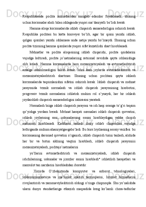 Respublikasida   pochta   xizmatlaridan   minglab   odamlar   foydalanadi,   shuning
uchun korxonalar aholi bilan ishlaganda yuqori ma’daniyatli bo’lish kerak. 
Hamma aloqa korxonalarida ishlab chiqarish samaradorligini oshirish kerak.
Respublika   pochtasi   bu   katta   konveyer   bo’lib,   agar   bir   qismi   yaxshi   ishlab,
qolgan   qismlari   yaxshi   ishlamasa   unda   natija   yaxshi   bo’lmaydi.   Shuning   uchun
pochta tiziminig hamma qismlarida yuqori sifat kuzatilishi shart hisoblanadi. 
Mehnatlar   va   pochta   aloqasining   ishlab   chiqarishi,   pochta   qoidalarini
vujudga   keltiradi,   pochta   jo’natmalarinig   ratsional   ravishda   qayta   ishlanishiga
olib   keladi.   Hamma   korxonalarda   ham   mexanizatsiyalash   va   avtomatlashtirish
amalga   oshirilmasligini   bilish   kerak.   Ishni   kam   joylarda   avtomatlashtirish   va
mexanizatsiyalashtirish   shartmas.   Shuning   uchun   pochtani   qayta   ishlash
korxonalarida   taqsimlanishni   sifatini   oshirish   kerak.   Ishlab   chiqarish   va   mehnat
jarayonida   texnik   normalash   va   ishlab   chiqarish   jarayonining   hisobotini,
progressiv   texnik   normalarini   ishlatish   muhim   rol   o’ynaydi,   har   bir   ishlash
joydaishlab chiqarish samaradorligini zahirasini yaratadi. 
Normalash bizga ishlab chiqarish jarayoni va ish haqi orasiga to’g’ri taqsim
qo’yishga   yordam   beradi.   Mehnat   harajati   normalari   ishlab   chiqarish   quvvatini,
ishlash   joylarining   soni,   uskunalarning   sonini   hisoblaydigan   yakka   chiqish
malumoti   hisoblanadi.   Kadrlarni   tanlash   ilmiy   ishlab   chiqarishni   vujudga
keltirganda muhum ahamiyatgaegabo’ladi. Bu kurs loyihasinig asosiy vazifasi: bu
korxonaning daromad quvvatini o’rganish, ishlab chiqarish turini tanlash, alohida
har   bir   va   butun   siklning   vaqtini   hisoblash,   ishlab   chiqarish   jarayoniiii
mexanizatsiyalash, pochtajo’natmalarini 
yo’llarini   avtomatlashtirish   va   mexanizatsiyalash,   ishlab   chiqarish
ishchilarining,   uskunalar   va   jixozlar   sonini   hisoblash*   ishlatilish   harajatlari   va
maxsulot tan narxlarini hisoblashdan iboratdir. 
  Xozirda   O’zbekistonda   kompyuter   va   axborot   tehnologiyalari,
telekommunikatsiya   va   ma’lumot   uzatish   tarmoqlarini,   Internet   hizmatlarini
rivojlantirish va zamonaviylashtirish oldingi o’ringa chiqmoqda. Shu yo’nalishda
ularni   dunyo   standartlariga   etkazish   maqsadida   keng   ko’lamli   chora-tadbirlar
 
  