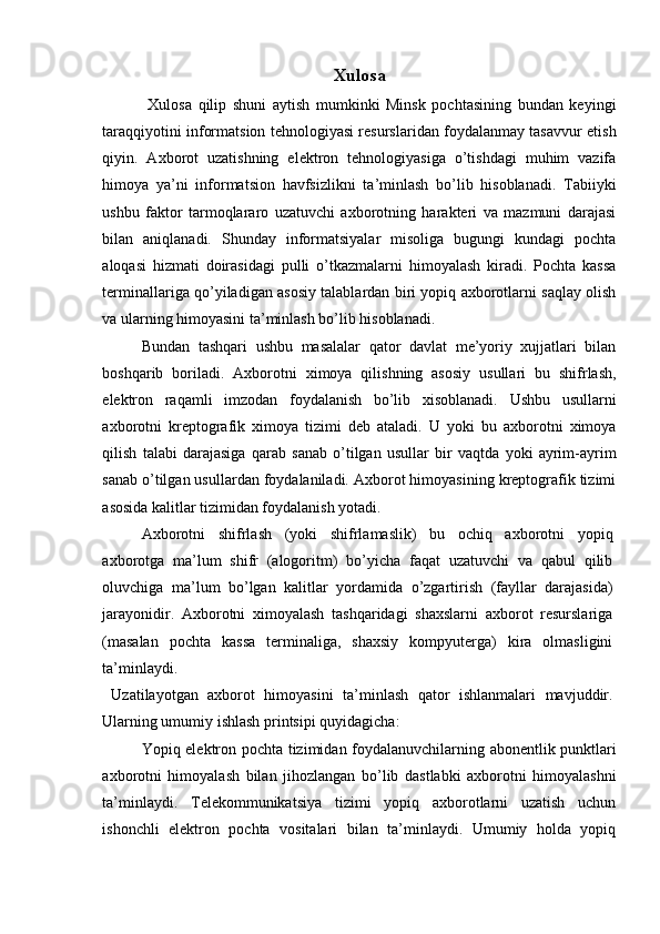 Xulosa
  Xulosa   qilip   shuni   aytish   mumkinki   Minsk   pochtasining   bundan   keyingi
taraqqiyotini informatsion tehnologiyasi resurslaridan foydalanmay tasavvur etish
qiyin.   Axborot   uzatishning   elektron   tehnologiyasiga   o’tishdagi   muhim   vazifa
himoya   ya’ni   informatsion   havfsizlikni   ta’minlash   bo’lib   hisoblanadi.   Tabiiyki
ushbu   faktor   tarmoqlararo   uzatuvchi   axborotning   harakteri   va   mazmuni   darajasi
bilan   aniqlanadi.   Shunday   informatsiyalar   misoliga   bugungi   kundagi   pochta
aloqasi   hizmati   doirasidagi   pulli   o’tkazmalarni   himoyalash   kiradi.   Pochta   kassa
terminallariga qo’yiladigan asosiy talablardan biri yopiq axborotlarni saqlay olish
va ularning himoyasini ta’minlash bo’lib hisoblanadi. 
Bundan   tashqari   ushbu   masalalar   qator   davlat   me’yoriy   xujjatlari   bilan
boshqarib   boriladi.   Axborotni   ximoya   qilishning   asosiy   usullari   bu   shifrlash,
elektron   raqamli   imzodan   foydalanish   bo’lib   xisoblanadi.   Ushbu   usullarni
axborotni   kreptografik   ximoya   tizimi   deb   ataladi.   U   yoki   bu   axborotni   ximoya
qilish   talabi   darajasiga   qarab   sanab   o’tilgan   usullar   bir   vaqtda   yoki   ayrim-ayrim
sanab o’tilgan usullardan foydalaniladi. Axborot himoyasining kreptografik tizimi
asosida kalitlar tizimidan foydalanish yotadi. 
Axborotni   shifrlash   (yoki   shifrlamaslik)   bu   ochiq   axborotni   yopiq
axborotga   ma’lum   shifr   (alogoritm)   bo’yicha   faqat   uzatuvchi   va   qabul   qilib
oluvchiga   ma’lum   bo’lgan   kalitlar   yordamida   o’zgartirish   (fayllar   darajasida)
jarayonidir.   Axborotni   ximoyalash   tashqaridagi   shaxslarni   axborot   resurslariga
(masalan   pochta   kassa   terminaliga,   shaxsiy   kompyuterga)   kira   olmasligini
ta’minlaydi. 
  Uzatilayotgan   axborot   himoyasini   ta’minlash   qator   ishlanmalari   mavjuddir.
Ularning umumiy ishlash printsipi quyidagicha: 
Yopiq elektron pochta tizimidan foydalanuvchilarning abonentlik punktlari
axborotni   himoyalash   bilan   jihozlangan   bo’lib   dastlabki   axborotni   himoyalashni
ta’minlaydi.   Telekommunikatsiya   tizimi   yopiq   axborotlarni   uzatish   uchun
ishonchli   elektron   pochta   vositalari   bilan   ta’minlaydi.   Umumiy   holda   yopiq
 
  