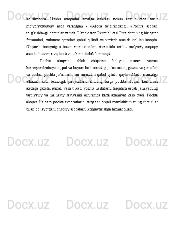 ko’rilmoqda.   Ushbu   maqsadni   amalga   oshirish   uchun   respublikada   zarur
me’yoriyxuquqiy   asos   yaratilgan   -   «Aloqa   to’g’risida»gi,   «Pochta   aloqasi
to’g’risida»gi qonunlar xamda O’zbekiston Respublikasi Prezidentining bir qator
farmonlari,   xukumat   qarorlari   qabul   qilindi   va   xozirda   amalda   qo’llanilmoqda.
O’zgarib   borayotgan   bozor   munosabatlari   sharoitida   ushbu   me’yoriy-xuquqiy
asos to’htovsiz rivojlanib va takomillashib bormoqda. 
  Pochta   aloqsini   ishlab   chiqarish   faoliyati   asosan   yozma
korrespondentsiyalar, pul va buyum ko’rinishdagi jo’natmalar, gazeta va jurnallar
va   boshsa   pochta   jo’natmalarini   mijozdan   qabul   qilish,   qayta   ishlash,   manzilga
etkazish   kabi   tehnolgik   jarayonlarni   shuning   birga   pochta   aloqasi   korhonasi
axoliga gazeta, jurnal, vash u kabi yozma nashrlarni tarqatish orqali jamiyatning
tarbiyaviy   va   ma’naviy   saviyasini   oshirishda   katta   axamiyat   kasb   etadi.   Pochta
aloqasi Halqaro pochta axborotlarini tarqatish orqali mamlakitimizning chet ellar
bilan bo’layotgan iqtisodiy aloqalarni kengaytirishga hizmat qiladi. 
 
 
 
 
 
 
 
 
 
 
 
 
 
 
 
 
 
  