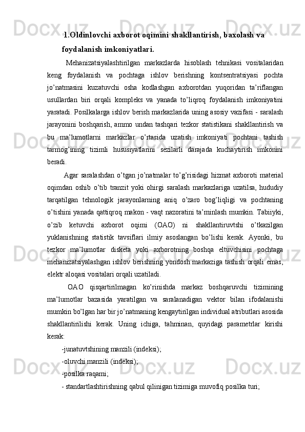   1.Oldinlovchi axborot oqimini shakllantirish, baxolash va 
foydalanish imkoniyatlari. 
  Mehanizatsiyalashtirilgan   markazlarda   hisoblash   tehnikasi   vositalaridan
keng   foydalanish   va   pochtaga   ishlov   berishning   kontsentratsiyasi   pochta
jo’natmasini   kuzatuvchi   osha   kodlashgan   axborotdan   yuqoridan   ta’riflangan
usullardan   biri   orqali   kompleks   va   yanada   to’liqroq   foydalanish   imkoniyatini
yaratadi. Posilkalarga ishlov berish markazlarida uning asosiy vazifasi - saralash
jarayonini   boshqarish,   ammo   undan   tashqari   tezkor   statistikani   shakllantirish   va
bu   ma’lumotlarni   markazlar   o’rtasida   uzatish   imkoniyati   pochtani   tashish
tarmog’ining   tizimli   hususiyatlarini   sezilarli   darajada   kuchaytirish   imkonini
beradi. 
  Agar  saralashdan  o’tgan jo’natmalar  to’g’risidagi  hizmat  axboroti  material
oqimdan   oshib   o’tib   tranzit   yoki   ohirgi   saralash   markazlariga   uzatilsa,   hududiy
tarqatilgan   tehnologik   jarayonlarning   aniq   o’zaro   bog’liqligi   va   pochtaning
o’tishini yanada qattiqroq makon - vaqt nazoratini ta’minlash mumkin. Tabiiyki,
o’zib   ketuvchi   axborot   oqimi   (OAO)   ni   shakllantiruvtshi   o’tkazilgan
yuklanishning   statistik   tavsiflari   ilmiy   asoslangan   bo’lishi   kerak.   Ayonki,   bu
tezkor   ma’lumotlar   disketa   yoki   axborotning   boshqa   eltuvchisini   pochtaga
mehanizatsiyalashgan  ishlov  berishning yondosh  markaziga  tashish   orqali   emas,
elektr aloqasi vositalari orqali uzatiladi. 
  OAO   qisqartirilmagan   ko’rinishda   markaz   boshqaruvchi   tizimining
ma’lumotlar   bazasida   yaratilgan   va   saralanadigan   vektor   bilan   ifodalanishi
mumkin bo’lgan har bir jo’natmaning kengaytirilgan individual atributlari asosida
shakllantirilishi   kerak.   Uning   ichiga,   tahminan,   quyidagi   parametrlar   kirishi
kerak: 
-junatuvtshining manzili (indeksi); 
-oluvchi manzili (indeksi); 
-posilka raqami; 
- standartlashtirishning qabul qilinigan tizimiga muvofiq posilka turi; 
 
  