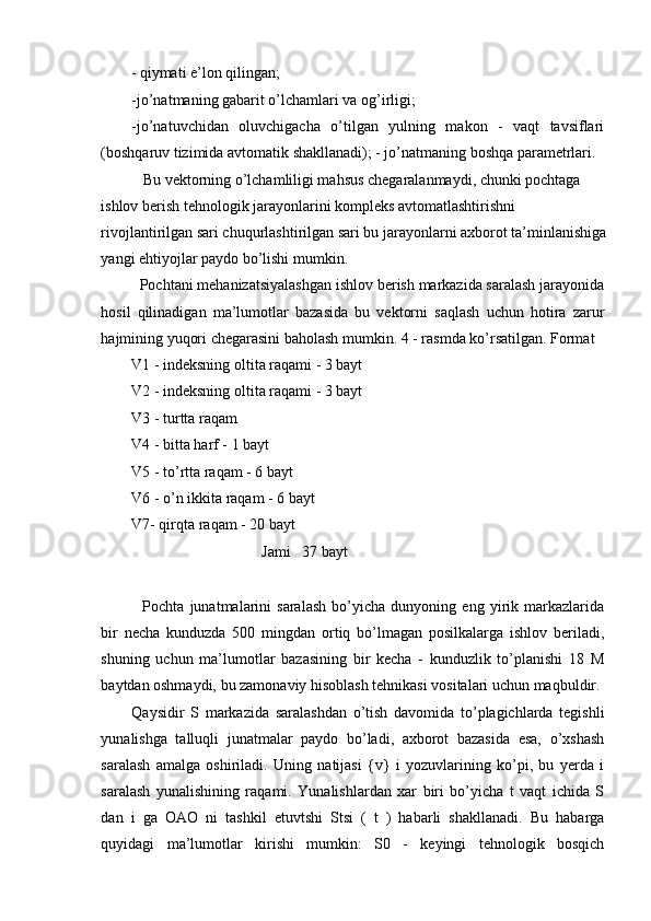 - qiymati e’lon qilingan; 
-jo’natmaning gabarit o’lchamlari va og’irligi; 
-jo’natuvchidan   oluvchigacha   o’tilgan   yulning   makon   -   vaqt   tavsiflari
(boshqaruv tizimida avtomatik shakllanadi); - jo’natmaning boshqa parametrlari. 
   Bu vektorning o’lchamliligi mahsus chegaralanmaydi, chunki pochtaga 
ishlov berish tehnologik jarayonlarini kompleks avtomatlashtirishni 
rivojlantirilgan sari chuqurlashtirilgan sari bu jarayonlarni axborot ta’minlanishiga
yangi ehtiyojlar paydo bo’lishi mumkin. 
  Pochtani mehanizatsiyalashgan ishlov berish markazida saralash jarayonida
hosil   qilinadigan   ma’lumotlar   bazasida   bu   vektorni   saqlash   uchun   hotira   zarur
hajmining yuqori chegarasini baholash mumkin. 4 - rasmda ko’rsatilgan. Format 
V1 - indeksning oltita raqami - 3 bayt 
V2 - indeksning oltita raqami - 3 bayt 
V3 - turtta raqam 
V4 - bitta harf - 1 bayt 
V5 - to’rtta raqam - 6 bayt 
V6 - o’n ikkita raqam - 6 bayt 
V7- qirqta raqam - 20 bayt 
      Jami   37 bayt 
 
    Pochta   junatmalarini   saralash   bo’yicha   dunyoning   eng   yirik   markazlarida
bir   necha   kunduzda   500   mingdan   ortiq   bo’lmagan   posilkalarga   ishlov   beriladi,
shuning   uchun   ma’lumotlar   bazasining   bir   kecha   -   kunduzlik   to’planishi   18   M
baytdan oshmaydi, bu zamonaviy hisoblash tehnikasi vositalari uchun maqbuldir. 
Qaysidir   S   markazida   saralashdan   o’tish   davomida   to’plagichlarda   tegishli
yunalishga   talluqli   junatmalar   paydo   bo’ladi,   axborot   bazasida   esa,   o’xshash
saralash   amalga   oshiriladi.   Uning   natijasi   {v}   i   yozuvlarining   ko’pi,   bu   yerda   i
saralash   yunalishining   raqami.   Yunalishlardan   xar   biri   bo’yicha   t   vaqt   ichida   S
dan   i   ga   OAO   ni   tashkil   etuvtshi   Stsi   (   t   )   habarli   shakllanadi.   Bu   habarga
quyidagi   ma’lumotlar   kirishi   mumkin:   S0   -   keyingi   tehnologik   bosqich
 
  