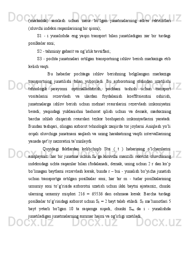 (markazda)   saralash   uchun   zarur   bo’lgan   junatmalarning   adres   rekvizitlari
(oluvchi indeksi raqamlarining bir qismi); 
S1   -   i   yunalishda   eng   yaqin   transport   bilan   junatiladigan   xar   bir   turdagi
posilkalar soni; 
S2 - tahminiy gabarit va og’irlik tavsiflari; 
S3   -   pochta   junatmalari   ortilgan   transportning   ishlov   berish   markaziga   etib
kelish vaqti. 
      Bu   habarlar   pochtaga   ishlov   berishning   belgilangan   markaziga
transportning   junatilishi   bilan   yuboriladi.   Bu   axborotning   oldindan   uzatilishi
tehnologik   jarayonni   optimallashtirish,   pochtani   tashish   uchun   transport
vositalarini   rezervlash   va   ulardan   foydalanish   koeffitsientini   oshirish,
junatmalarga   ishlov   berish   uchun   mehnat   resurslarini   rezervlash   imkoniyatini
beradi;   yaqindagi   yuklanishni   bashorat   qilish   uchun   va   demak,   markazning
barcha   ishlab   chiqarish   resurslari   tezkor   boshqarish   imkoniyatlarini   yaratadi.
Bundan tashqari, olingan axborot  tehnologik zanjirda tor joylarni  Aniqlash yo’li
orqali   oluvchiga   junatmani   saqlash   va   uning   harakatining   vaqtli   intervallarining
yanada qat’iy nazoratini ta’minlaydi. 
    Quyidagi   faktlardan   kelibchiqib   Stsi   (   t   )   habarining   o’lchamlarini
aniqlaymiz:   har   bir   junatma   uchun   S
0   ga   kiruvchi   manzilli   rekvizit   oluvchining
indeksidagi   uchta   raqamlar   bilan   ifodalanadi,   demak,   uning   uchun   2   r   dan   ko’p
bo’lmagan baytlarni rezervlash kerak, bunda r – bui - yunalish bo’yicha junatish
uchun   transportga   ortilgan   posilkalar   soni;   har   bir   m   -   turlar   posilkalarining
umumiy   soni   to’g’risida   axborotni   uzatish   uchun   ikki   baytni   ajratamiz,   chunki
ularning   umumiy   miqdori   216   =   65536   dan   oshmasa   kerak.   Barcha   turdagi
posilkalar to’g’risidagi axborot uchun S
1  = 2 bayt talab etiladi. S
2  ma’lumotlari 5
bayt   yetarli   bo’lgan   10   ta   raqamga   siqadi,   chunki   S
tsi   da   i   -   yunalishda
junatiladigan junatmalarning summar hajmi va og’irligi uzatiladi. 
   
 
  