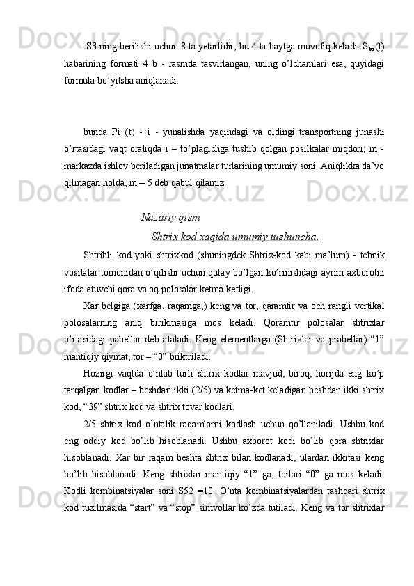 S3 ning berilishi uchun 8 ta yetarlidir, bu 4 ta baytga muvofiq keladi. S
tsi   (t)
habarining   formati   4   b   -   rasmda   tasvirlangan,   uning   o’lchamlari   esa,   quyidagi
formula bo’yitsha aniqlanadi: 
 
bunda   Pi   (t)   -   i   -   yunalishda   yaqindagi   va   oldingi   transportning   junashi
o’rtasidagi   vaqt   oraliqda   i   –   to’plagichga   tushib   qolgan   posilkalar   miqdori;   m   -
markazda ishlov beriladigan junatmalar turlarining umumiy soni. Aniqlikka da’vo
qilmagan holda, m = 5 deb qabul qilamiz. 
 
Nazariy qism 
Shtrix kod xaqida umumiy tushuncha.  
Shtrihli   kod   yoki   shtrixkod   (shuningdek   Shtrix-kod   kabi   ma’lum)   -   tehnik
vositalar tomonidan o’qilishi uchun qulay bo’lgan ko’rinishdagi ayrim axborotni
ifoda etuvchi qora va oq polosalar ketma-ketligi. 
Xar  belgiga  (xarfga, raqamga,)  keng  va  tor,  qaramtir   va och  rangli   vertikal
polosalarning   aniq   birikmasiga   mos   keladi.   Qoramtir   polosalar   shtrixlar
o’rtasidagi   pabellar   deb   ataladi.   Keng   elementlarga   (Shtrixlar   va   prabellar)   “1”
mantiqiy qiymat, tor – “0” briktriladi. 
Hozirgi   vaqtda   o’nlab   turli   shtrix   kodlar   mavjud,   biroq,   horijda   eng   ko’p
tarqalgan kodlar – beshdan ikki (2/5) va ketma-ket keladigan beshdan ikki shtrix
kod, “39” shtrix kod va shtrix tovar kodlari. 
2/5   shtrix   kod   o’ntalik   raqamlarni   kodlash   uchun   qo’llaniladi.   Ushbu   kod
eng   oddiy   kod   bo’lib   hisoblanadi.   Ushbu   axborot   kodi   bo’lib   qora   shtrixlar
hisoblanadi.   Xar   bir   raqam   beshta   shtrix   bilan   kodlanadi,   ulardan   ikkitasi   keng
bo’lib   hisoblanadi.   Keng   shtrixlar   mantiqiy   “1”   ga,   torlari   “0”   ga   mos   keladi.
Kodli   kombinatsiyalar   soni   S52   =10.   O’nta   kombinatsiyalardan   tashqari   shtrix
kod tuzilmasida “start” va “stop” simvollar ko’zda tutiladi. Keng va tor shtrixlar