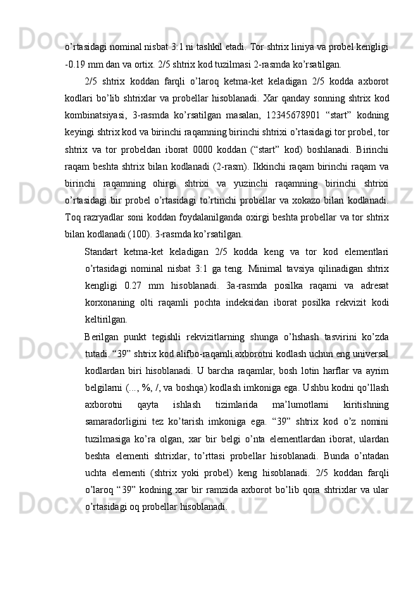 o’rtasidagi nominal nisbat 3:1 ni tashkil etadi. Tor shtrix liniya va probel kengligi
-0.19 mm dan va ortix. 2/5 shtrix kod tuzilmasi 2-rasmda ko’rsatilgan. 
2/5   shtrix   koddan   farqli   o’laroq   ketma-ket   keladigan   2/5   kodda   axborot
kodlari   bo’lib   shtrixlar   va   probellar   hisoblanadi.   Xar   qanday   sonning   shtrix   kod
kombinatsiyasi,   3-rasmda   ko’rsatilgan   masalan,   12345678901   “start”   kodning
keyingi shtrix kod va birinchi raqamning birinchi shtrixi o’rtasidagi tor probel, tor
shtrix   va   tor   probeldan   iborat   0000   koddan   (“start”   kod)   boshlanadi.   Birinchi
raqam  beshta  shtrix  bilan kodlanadi   (2-rasm). Ikkinchi  raqam   birinchi   raqam  va
birinchi   raqamning   ohirgi   shtrixi   va   yuzinchi   raqamning   birinchi   shtrixi
o’rtasidagi   bir   probel   o’rtasidagi   to’rtinchi   probellar   va   xokazo   bilan   kodlanadi.
Toq razryadlar soni koddan foydalanilganda oxirgi beshta probellar va tor shtrix
bilan kodlanadi (100). 3-rasmda ko’rsatilgan. 
Standart   ketma-ket   keladigan   2/5   kodda   keng   va   tor   kod   elementlari
o’rtasidagi   nominal   nisbat   3:1   ga   teng.   Minimal   tavsiya   qilinadigan   shtrix
kengligi   0.27   mm   hisoblanadi.   3a-rasmda   posilka   raqami   va   adresat
korxonaning   olti   raqamli   pochta   indeksidan   iborat   posilka   rekvizit   kodi
keltirilgan. 
Berilgan   punkt   tegishli   rekvizitlarning   shunga   o’hshash   tasvirini   ko’zda
tutadi. “39” shtrix kod alifbo-raqamli axborotni kodlash uchun eng universal
kodlardan   biri   hisoblanadi.   U   barcha   raqamlar,   bosh   lotin   harflar   va   ayrim
belgilarni (..., %, /, va boshqa) kodlash imkoniga ega. Ushbu kodni qo’llash
axborotni   qayta   ishlash   tizimlarida   ma’lumotlarni   kiritishning
samaradorligini   tez   ko’tarish   imkoniga   ega.   “39”   shtrix   kod   o’z   nomini
tuzilmasiga   ko’ra   olgan,   xar   bir   belgi   o’nta   elementlardan   iborat,   ulardan
beshta   elementi   shtrixlar,   to’rttasi   probellar   hisoblanadi.   Bunda   o’ntadan
uchta   elementi   (shtrix   yoki   probel)   keng   hisoblanadi.   2/5   koddan   farqli
o’laroq   “39”   kodning   xar   bir   ramzida   axborot   bo’lib   qora   shtrixlar   va   ular
o’rtasidagi oq probellar hisoblanadi. 
 
 
  