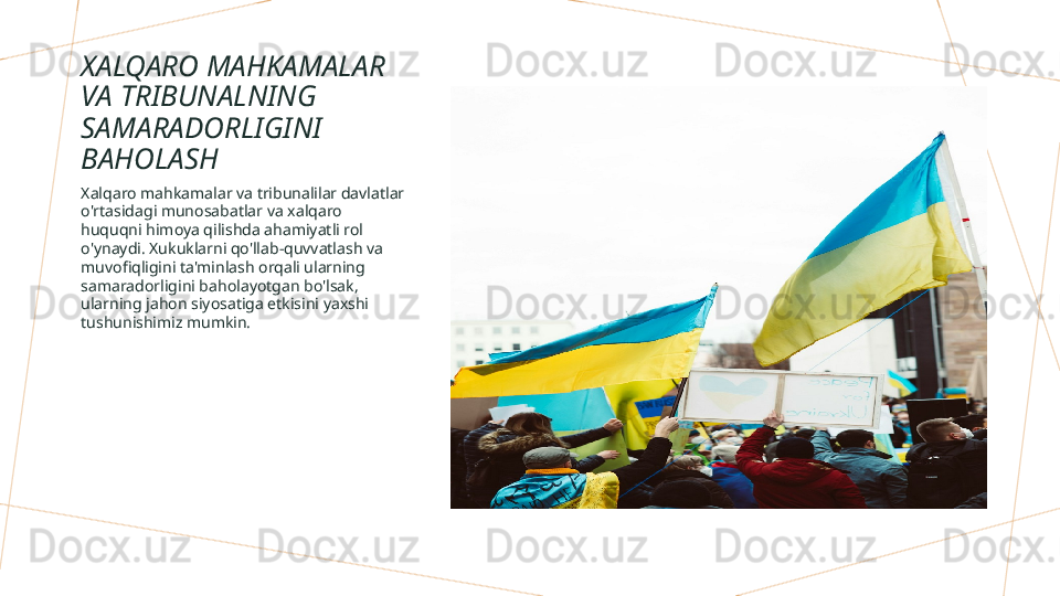 XALQARO MAHKAMALAR 
VA TRIBUNALNING 
SAMARADORLIGINI 
BAHOLASH
Xalqaro mahkamalar va tribunalilar davlatlar 
o'rtasidagi munosabatlar va xalqaro 
huquqni himoya qilishda ahamiyatli rol 
o'ynaydi. Xukuklarni qo'llab-quvvatlash va 
muvofiqligini ta'minlash orqali ularning 
samaradorligini baholayotgan bo'lsak, 
ularning jahon siyosatiga etkisini yaxshi 
tushunishimiz mumkin.