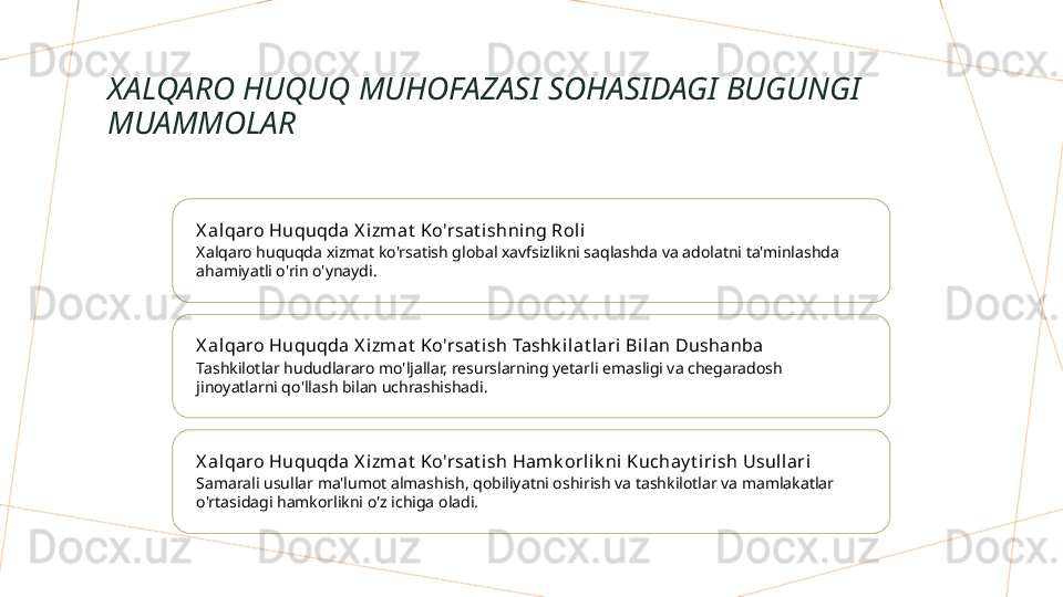 XALQARO HUQUQ MUHOFAZASI SOHASIDAGI BUGUNGI 
MUAMMOLAR
X al qaro Huquqda X izmat  Ko'rsat ishning Roli
Xalqaro huquqda xizmat ko'rsatish global xavfsizlikni saqlashda va adolatni ta'minlashda 
ahamiyatli o'rin o'ynaydi.
X al qaro Huquqda X izmat  Ko'rsat ish Tashk ilat lari Bilan Dushanba
Tashkilotlar hududlararo mo'ljallar, resurslarning yetarli emasligi va chegaradosh 
jinoyatlarni qo'llash bilan uchrashishadi.
X al qaro Huquqda X izmat  Ko'rsat ish Hamk orlik ni Kuchay t iri sh Usullari
Samarali usullar ma'lumot almashish, qobiliyatni oshirish va tashkilotlar va mamlakatlar 
o'rtasidagi hamkorlikni o'z ichiga oladi.        