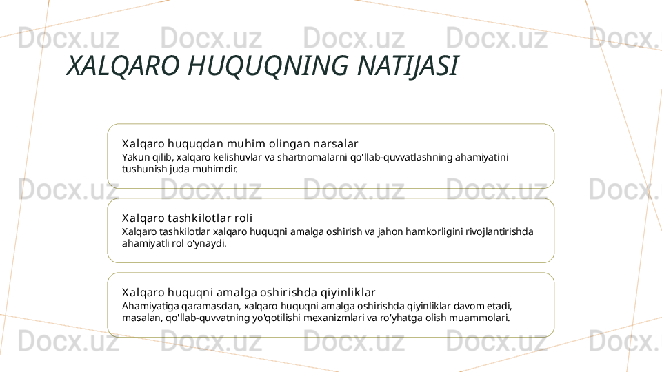 XALQARO HUQUQNING NATIJASI
X al qaro huquqdan muhim ol ingan narsalar
Yakun qilib, xalqaro kelishuvlar va shartnomalarni qo'llab-quvvatlashning ahamiyatini 
tushunish juda muhimdir.
X al qaro t ashk ilot lar roli
Xalqaro tashkilotlar xalqaro huquqni amalga oshirish va jahon hamkorligini rivojlantirishda 
ahamiyatli rol o'ynaydi.
X al qaro huquqni amalga oshiri shda qiy inlik l ar
Ahamiyatiga qaramasdan, xalqaro huquqni amalga oshirishda qiyinliklar davom etadi, 
masalan, qo'llab-quvvatning yo'qotilishi mexanizmlari va ro'yhatga olish muammolari.