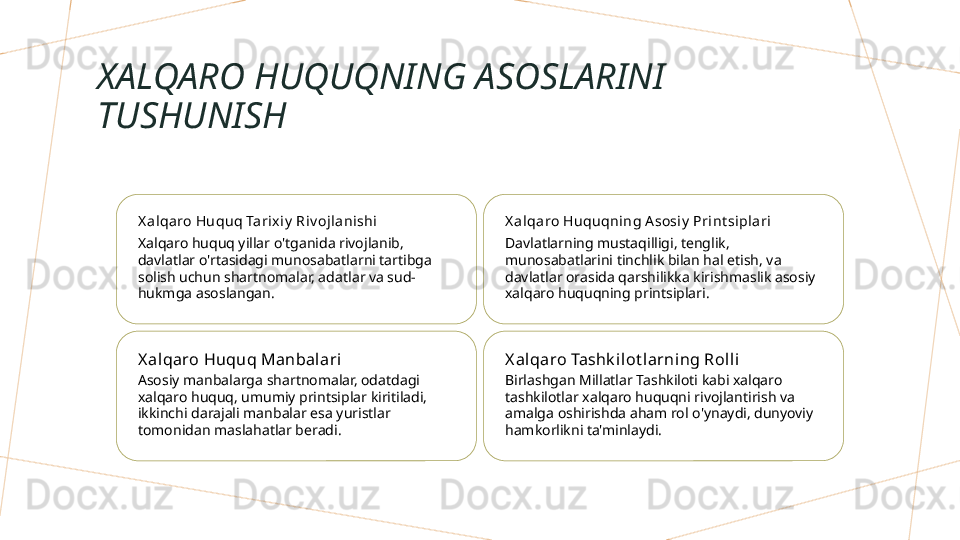 XALQARO HUQUQNING ASOSLARINI 
TUSHUNISH
X a lqa ro Huquq Tarix iy  Riv ojla nishi
Xalqaro huquq yillar o'tganida rivojlanib, 
davlatlar o'rtasidagi munosabatlarni tartibga 
solish uchun shartnomalar, adatlar va sud-
hukmga asoslangan. X a lqa ro Huquqning A sosi y  Print sipl ari
Davlatlarning mustaqilligi, tenglik, 
munosabatlarini tinchlik bilan hal etish, va 
davlatlar orasida qarshilikka kirishmaslik asosiy 
xalqaro huquqning printsiplari.
X al qaro Huquq Manbal ari
Asosiy manbalarga shartnomalar, odatdagi 
xalqaro huquq, umumiy printsiplar kiritiladi, 
ikkinchi darajali manbalar esa yuristlar 
tomonidan maslahatlar beradi. X al qaro Tashk ilot larning Roll i
Birlashgan Millatlar Tashkiloti kabi xalqaro 
tashkilotlar xalqaro huquqni rivojlantirish va 
amalga oshirishda aham rol o'ynaydi, dunyoviy 
hamkorlikni ta'minlaydi.