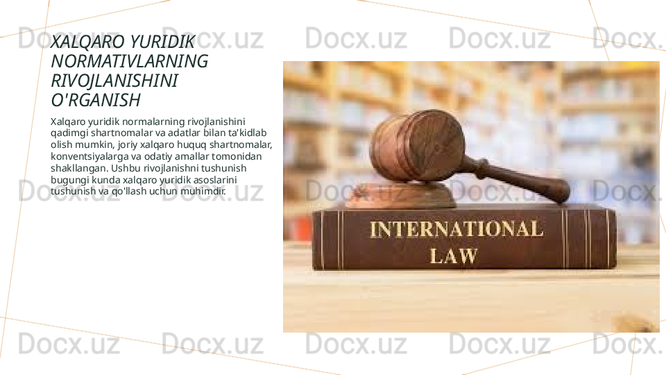 XALQARO YURIDIK 
NORMATIVLARNING 
RIVOJLANISHINI 
O'RGANISH
Xalqaro yuridik normalarning rivojlanishini 
qadimgi shartnomalar va adatlar bilan ta'kidlab 
olish mumkin, joriy xalqaro huquq shartnomalar, 
konventsiyalarga va odatiy amallar tomonidan 
shakllangan. Ushbu rivojlanishni tushunish 
bugungi kunda xalqaro yuridik asoslarini 
tushunish va qo'llash uchun muhimdir.        