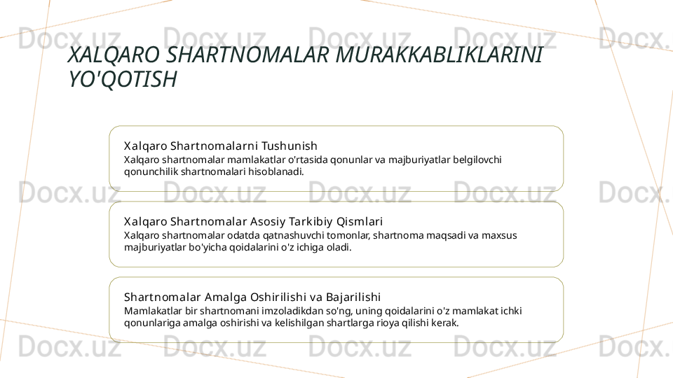 XALQARO SHARTNOMALAR MURAKKABLIKLARINI 
YO'QOTISH
X al qaro Shart nomalarni Tushunish
Xalqaro shartnomalar mamlakatlar o'rtasida qonunlar va majburiyatlar belgilovchi 
qonunchilik shartnomalari hisoblanadi.
X al qaro Shart nomalar A sosiy  Tark ibiy  Qismlari
Xalqaro shartnomalar odatda qatnashuvchi tomonlar, shartnoma maqsadi va maxsus 
majburiyatlar bo'yicha qoidalarini o'z ichiga oladi.
Shart nomal ar Amalga Oshirili shi v a Baj arilishi
Mamlakatlar bir shartnomani imzoladikdan so'ng, uning qoidalarini o'z mamlakat ichki 
qonunlariga amalga oshirishi va kelishilgan shartlarga rioya qilishi kerak.        