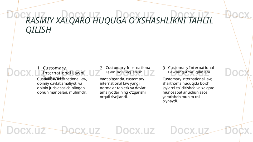 RASMIY XALQARO HUQUGA O'XSHASHLIKNI TAHLIL 
QILISH
1 2 3Cust om ary  
Int ernat ional Law ni  
Tushunish Cust oma ry  I nt ernat ional 
Law ni ng Riv oj lanishi Cust oma ry  I nt ernat ional 
Law ni ng A mal  qil inishi
Customary international law, 
doimiy davlat amaliyoti va 
opinio juris asosida olingan 
qonun manbalari, muhimdir. Vaqt o'tganda, customary 
international law yangi 
normalar tan erk va davlat 
amaliyotlarining o'zgarishi 
orqali rivojlandi. Customary international law, 
shartnoma huquqida bo'sh 
joylarni to'ldirishda va xalqaro 
munosabatlar uchun asos 
yaratishda muhim rol 
o'ynaydi.        