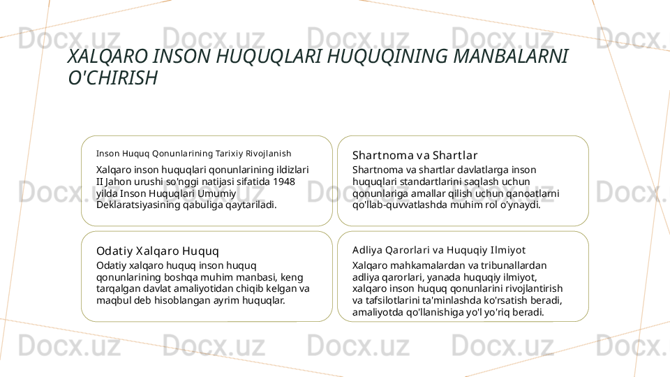 XALQARO INSON HUQUQLARI HUQUQINING MANBALARNI 
O'CHIRISH
I nson Huquq Qonunlarining Tarixi y  Ri v oj lanish
Xalqaro inson huquqlari qonunlarining ildizlari 
II Jahon urushi so'nggi natijasi sifatida 1948 
yilda Inson Huquqlari Umumiy 
Deklaratsiyasining qabuliga qaytariladi. Shart noma v a Shart lar
Shartnoma va shartlar davlatlarga inson 
huquqlari standartlarini saqlash uchun 
qonunlariga amallar qilish uchun qanoatlarni 
qo'llab-quvvatlashda muhim rol o'ynaydi.
Odat i y  X al qaro Huquq
Odatiy xalqaro huquq inson huquq 
qonunlarining boshqa muhim manbasi, keng 
tarqalgan davlat amaliyotidan chiqib kelgan va 
maqbul deb hisoblangan ayrim huquqlar. A dliy a Qarorlari v a Huquqiy  I lmiy ot
Xalqaro mahkamalardan va tribunallardan 
adliya qarorlari, yanada huquqiy ilmiyot, 
xalqaro inson huquq qonunlarini rivojlantirish 
va tafsilotlarini ta'minlashda ko'rsatish beradi, 
amaliyotda qo'llanishiga yo'l yo'riq beradi.        