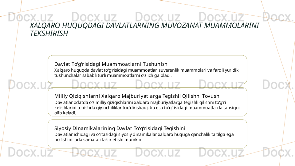 XALQARO HUQUQDAGI DAVLATLARNING MUVOZANAT MUAMMOLARINI 
TEKSHIRISH
Dav l at  To‘g‘risi dagi Muammoat l arni Tushunish
Xalqaro huquqda davlat to‘g‘risidagi muammoatlar, suverenlik muammolari va farqli yuridik 
tushunchalar sababli turli muammoatlarni o‘z ichiga oladi.
Milliy  Qiziqishlarni X alqaro Maj buriy at larga Tegishli Qi lishni Tov ush
Davlatlar odatda o‘z milliy qiziqishlarini xalqaro majburiyatlarga tegishli qilishni to‘g‘ri 
kelishlarini topishda qiyinchiliklar tug‘dirishadi, bu esa to‘g‘risidagi muammoatlarda tansiqni 
olib keladi.
Si y osiy  Di namik alarining Dav lat  To‘g‘risidagi  Tegishini
Davlatlar ichidagi va o‘rtasidagi siyosiy dinamikalar xalqaro huquga qanchalik ta'tilga ega 
bo‘lishini juda samarali ta'sir etishi mumkin.        