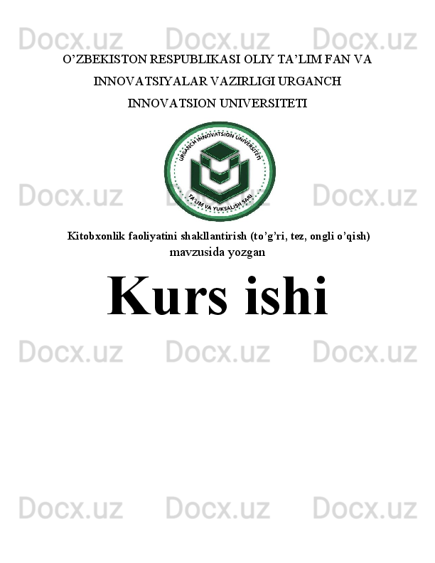 O’ZBEKISTON RESPUBLIKASI OLIY TA’LIM FAN VA
INNOVATSIYALAR VAZIRLIGI URGANCH
INNOVATSION UNIVERSITETI
  Kitobxonlik faoliyatini shakllantirish (to’g’ri, tez, ongli o’qish)
mavzusida yozgan
Kurs ishi 