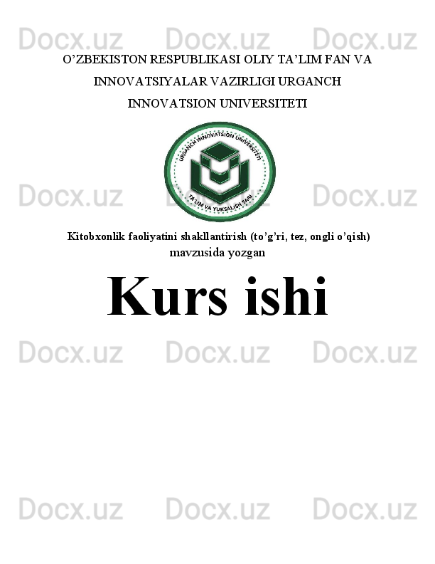 O’ZBEKISTON RESPUBLIKASI OLIY TA’LIM FAN VA
INNOVATSIYALAR VAZIRLIGI URGANCH
INNOVATSION UNIVERSITETI
  Kitobxonlik faoliyatini shakllantirish (to’g’ri, tez, ongli o’qish)
mavzusida yozgan
Kurs ishi