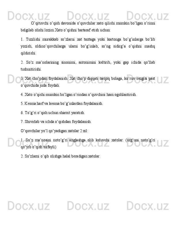 O’qituvchi o’qish davonida o’quvchilar xato qilishi mumkin bo’lgan o’rinni
belgilab olishi lozim.Xato o’qishni bartaraf etish uchun:
1.   Tuzilishi   murakkab   so’zlarni   xat   taxtaga   yoki   kartonga   bo’g’inlarga   bo’lib
yozish,   oldino’quvchilarga   ularni   bo’g’inlab,   so’ng   sidirg’a   o’qishni   mashq
qildirishi.
2.   So’z   ma’nolarining   sinonimi,   antonimini   keltirib,   yoki   gap   ichida   qo’llab
tushuntirishi.
3. Xat cho’pdan foydalanish. Xat cho’p diqqati tarqoq bolaga, ko’ruv sezgisi  past
o’quvchida juda foydali.
4. Xato o’qishi mumkin bo’lgan o’rindan o’quvchini ham ogohlantirish.
5. Kesma harf va kesma bo’g’inlardan foydalanish.
6. To’g’ri o’qish uchun sharoit yaratish.
7. Shivirlab va ichda o’qishdan foydalanish.
O’quvchilar yo’l qo’yadigan xatolar 2 xil:
1.   So’z   ma’nosini   noto’g’ri   anglashga   olib   keluvchi   xatolar.   (urg’uni   noto’g’ri
qo’yib o’qish tuifayli)
2. So’zlarni o’qib olishga halal beradigan xatolar. 