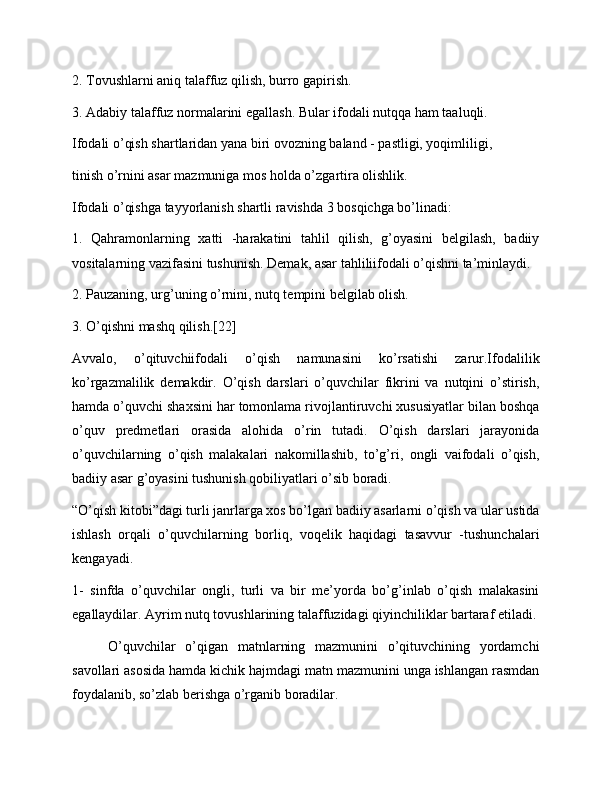 2. Tovushlarni aniq talaffuz qilish, burro gapirish.
3. Adabiy talaffuz normalarini egallash. Bular ifodali nutqqa ham taaluqli.
Ifodali o’qish shartlaridan yana biri ovozning baland - pastligi, yoqimliligi,
tinish o’rnini asar mazmuniga mos holda o’zgartira olishlik.
Ifodali o’qishga tayyorlanish shartli ravishda 3 bosqichga bo’linadi:
1.   Qahramonlarning   xatti   -harakatini   tahlil   qilish,   g’oyasini   belgilash,   badiiy
vositalarning vazifasini tushunish. Demak, asar tahliliifodali o’qishni ta’minlaydi.
2. Pauzaning, urg’uning o’rnini, nutq tempini belgilab olish.
3. O’qishni mashq qilish.[22]
Avvalo,   o’qituvchiifodali   o’qish   namunasini   ko’rsatishi   zarur.Ifodalilik
ko’rgazmalilik   demakdir.   O’qish   darslari   o’quvchilar   fikrini   va   nutqini   o’stirish,
hamda o’quvchi shaxsini har tomonlama rivojlantiruvchi xususiyatlar bilan boshqa
o’quv   predmetlari   orasida   alohida   o’rin   tutadi.   O’qish   darslari   jarayonida
o’quvchilarning   o’qish   malakalari   nakomillashib,   to’g’ri,   ongli   vaifodali   o’qish,
badiiy asar g’oyasini tushunish qobiliyatlari o’sib boradi.
“O’qish kitobi”dagi turli janrlarga xos bo’lgan badiiy asarlarni o’qish va ular ustida
ishlash   orqali   o’quvchilarning   borliq,   voqelik   haqidagi   tasavvur   -tushunchalari
kengayadi.
1-   sinfda   o’quvchilar   ongli,   turli   va   bir   me’yorda   bo’g’inlab   o’qish   malakasini
egallaydilar. Ayrim nutq tovushlarining talaffuzidagi qiyinchiliklar bartaraf etiladi.
O’quvchilar   o’qigan   matnlarning   mazmunini   o’qituvchining   yordamchi
savollari asosida hamda kichik hajmdagi matn mazmunini unga ishlangan rasmdan
foydalanib, so’zlab berishga o’rganib boradilar. 