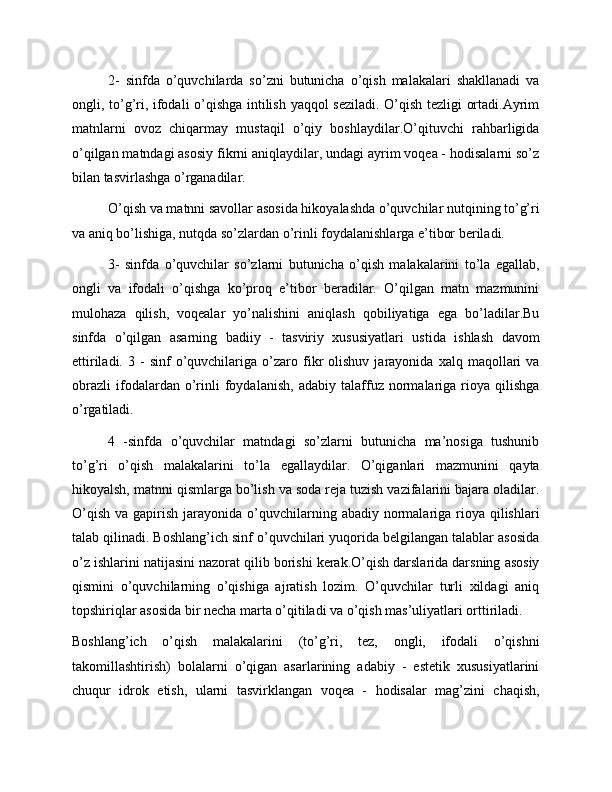 2-   sinfda   o’quvchilarda   so’zni   butunicha   o’qish   malakalari   shakllanadi   va
ongli, to’g’ri, ifodali o’qishga intilish yaqqol seziladi. O’qish tezligi ortadi.Ayrim
matnlarni   ovoz   chiqarmay   mustaqil   o’qiy   boshlaydilar.O’qituvchi   rahbarligida
o’qilgan matndagi asosiy fikrni aniqlaydilar, undagi ayrim voqea - hodisalarni so’z
bilan tasvirlashga o’rganadilar.
O’qish va matnni savollar asosida hikoyalashda o’quvchilar nutqining to’g’ri
va aniq bo’lishiga, nutqda so’zlardan o’rinli foydalanishlarga e’tibor beriladi.
3-   sinfda   o’quvchilar   so’zlarni   butunicha   o’qish   malakalarini   to’la   egallab,
ongli   va   ifodali   o’qishga   ko’proq   e’tibor   beradilar.   O’qilgan   matn   mazmunini
mulohaza   qilish,   voqealar   yo’nalishini   aniqlash   qobiliyatiga   ega   bo’ladilar.Bu
sinfda   o’qilgan   asarning   badiiy   -   tasviriy   xususiyatlari   ustida   ishlash   davom
ettiriladi.   3  -   sinf   o’quvchilariga   o’zaro   fikr   olishuv   jarayonida   xalq  maqollari   va
obrazli   ifodalardan   o’rinli   foydalanish,   adabiy   talaffuz   normalariga   rioya   qilishga
o’rgatiladi.
4   -sinfda   o’quvchilar   matndagi   so’zlarni   butunicha   ma’nosiga   tushunib
to’g’ri   o’qish   malakalarini   to’la   egallaydilar.   O’qiganlari   mazmunini   qayta
hikoyalsh, matnni qismlarga bo’lish va soda reja tuzish vazifalarini bajara oladilar.
O’qish  va  gapirish  jarayonida  o’quvchilarning  abadiy  normalariga rioya  qilishlari
talab qilinadi. Boshlang’ich sinf o’quvchilari yuqorida belgilangan talablar asosida
o’z ishlarini natijasini nazorat qilib borishi kerak.O’qish darslarida darsning asosiy
qismini   o’quvchilarning   o’qishiga   ajratish   lozim.   O’quvchilar   turli   xildagi   aniq
topshiriqlar asosida bir necha marta o’qitiladi va o’qish mas’uliyatlari orttiriladi.
Boshlang’ich   o’qish   malakalarini   (to’g’ri,   tez,   ongli,   ifodali   o’qishni
takomillashtirish)   bolalarni   o’qigan   asarlarining   adabiy   -   estetik   xususiyatlarini
chuqur   idrok   etish,   ularni   tasvirklangan   voqea   -   hodisalar   mag’zini   chaqish,