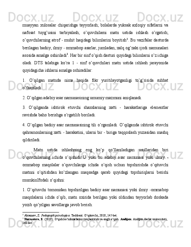 muayyan   xulosalar   chiqarishga   tayyorlash;   bolalarda   yuksak   axloqiy   sifatlarni   va
nafosat   tuyg’usini   tarbiyalash;   o’quvchilarni   matn   ustida   ishlash   o’rgatish;
o’quvchilarning atrof - muhit haqidagi bilimlarini boyitish 2
. Bu vazifalar dasturda
berilagan badiiy, ilmiy - ommabop asarlar, jumladan, xalq og’zaki ijodi namunalari
asosida amalga oshiriladi 3
. Har bir sinf o’qish dasturi quyidagi bilimlarni o’z ichiga
oladi.   DTS   talabiga   ko’ra   1   -   sinf   o’quvchilari   matn   ustida   ishlash   jarayonida
quyidagicha ishlarni amalga oshiradilar:
1.   O’qilgan   matnda   nima   haqida   fikr   yuritilayotganligi   to’g’risida   suhbat
o’tkaziladi.
2. O’qilgan adabiy asar namunasining umumiy mazmuni aniqlanadi.
3.   O’qilganda   ishtirok   etuvchi   shaxslarning   xatti   -   harakatlariga   elementlar
ravishda baho berishga o’rgatilib boriladi.
4. O’qilgan badiiy asar  namunasining tili  o’rganiladi. O’qilganda ishtirok etuvchi
qahramonlarning xatti - harakatini, ularni bir - biriga taqqoslash yuzasidan mashq
qildiriladi.
Matn   ustida   ishlashning   eng   ko’p   qo’llaniladigan   usullaridan   biri
o’quvchilarning   ichida   o’qishidir.U   yoki   bu   adabiy   asar   namunasi   yoki   ilmiy   -
ommabop   maqolalar   o’quvchilarga   ichida   o’qish   uchun   topshirishda   o’qituvchi
matnni   o’qitishdan   ko’zlangan   maqsadga   qarab   quyidagi   topshiriqlarni   berishi
mumkinIfodali o’qishni:
1. O’qituvchi tomonidan topshirilgan badiiy asar  namunasi  yoki ilmiy -ommabop
maqolalarni   ichda   o’qib,   matn   oxirida   berilgan   yoki   oldindan   tayyorlab   doskada
yozib qo’yilgan savollarga javob berish.
2
 Akramov, Z.  Pedagogik psixologiya . Toshkent: O‘qituvchi, 2018, 145-bet.
3
  Nurmatova, Z.  (2019). O‘qish ko‘nikmalarini rivojlantirish va ongli o‘qish.  Andijon:  Andijon davlat universiteti, 
140-bet. 