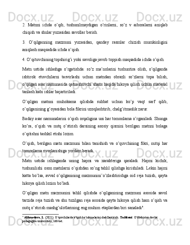 2.   Matnni   ichda   o’qib,   tushunilmaydigan   o’rinlarni,   so’z   v   aiboralarni   aniqlab
chiqish va shular yuzasidan savollar berish.
3.   O’qilganning   mazmuni   yuzasidan,   qanday   rasmlar   chizish   mumkinligini
aniqlash maqsadida ichda o’qish.
4. O’qituvchining topshirig’i yoki savoliga javob toppish maqsadida ichda o’qish.
Matn   ustida   ishlashga   o’rgatishda:   so’z   ma’nolarini   tushuntira   olish,   o’qilganda
ishtirok   etuvchilarni   tasvirlashi   uchun   matndan   obrazli   so’zlarni   topa   bilish,
o’qilgan asar namunasida qatnashuvchi shaxs haqida hikoya qilish uchun material
tanlash kabi ishlar bajartiriladi.
O’qilgan   matnni   muhokama   qilishda   suhbat   uchun   ko’p   vaqt   sarf   qilib,
o’qilganining g’oyasidan bola fikrini uzoqlashtirib, chalg’itmaslik zarur.
Badiiy asar namunalarini o’qish orqaligina uni har tomonlama o’rganiladi. Shunga
ko’ra,   o’qish   va   nutq   o’stirish   darsining   asosiy   qismini   berilgan   matnni   bolaga
o’qitishni tashkil etishi lozim.
O’qish,   berilgan   matn   mazmuni   bilan   tanishish   va   o’quvchining   fikri,   nutqi   har
tomonlama rivojlanishiga yordam beradi.
Matn   ustida   ishlaganda   uning   hajmi   va   xarakteriga   qaraladi.   Hajmi   kichik,
tushunilishi oson matnlarni o’qishdan so’ng tahlil qilishga kirishiladi. Lekin hajmi
katta   bo’lsa,   avval   o’qilganining   mazmunini’o’zlashtirishga   oid   reja   tuzish,   qayta
hikoya qilish lozim bo’ladi.
O’qilgan   matn   mazmunini   tahlil   qilishda   o’qilganining   mazmuni   asosida   savol
tarzida reja tuzish  va shu tuzilgan reja asosida  qayta hikoya qilish ham  o’qish va
nutq o’stirish mashg’ulotlarining eng muhim etaplardan biri sanaladi 4
.
4
  Akhmedova, L.  (2021). O‘quvchilarda o‘qish ko‘nikmalarini shakllantirish.  Tashkent:  O‘zbekiston davlat 
pedagogika universiteti, 160-bet. 