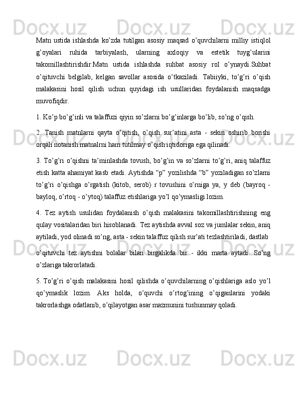 Matn   ustida   ishlashda   ko’zda   tutilgan   asosiy   maqsad   o’quvchilarni   milliy   istiqlol
g’oyalari   ruhida   tarbiyalash,   ularning   axloqiy   va   estetik   tuyg’ularini
takomillashtirishdir.Matn   ustida   ishlashda   suhbat   asosiy   rol   o’ynaydi.Suhbat
o’qituvchi   belgilab,   kelgan   savollar   asosida   o’tkaziladi.   Tabiiyki,   to’g’ri   o’qish
malakasini   hosil   qilish   uchun   quyidagi   ish   usullaridan   foydalanish   maqsadga
muvofiqdir.
1. Ko’p bo’g’inli va talaffuzi qiyin so’zlarni bo’g’inlarga bo’lib, so’ng o’qish.
2.   Tanish   matnlarni   qayta   o’qitish,   o’qish   sur’atini   asta   -   sekin   oshirib   borishi
orqali notanish matnalrni ham tutilmay o’qish iqtidoriga ega qilinadi.
3. To’g’ri  o’qishni  ta’minlashda tovush, bo’g’in va so’zlarni  to’g’ri, aniq talaffuz
etish katta ahamiyat kasb etadi. Aytishda “p” yozilishda “b” yoziladigan so’zlarni
to’g’ri   o’qishga   o’rgatish   (kitob,   serob)   r   tovushini   o’rniga   ya,   y   deb   (bayroq   -
bayloq, o’rtoq - o’ytoq) talaffuz etishlariga yo’l qo’ymasligi lozim.
4.   Tez   aytish   usulidan   foydalanish   o’qish   malakasini   takomillashtirishning   eng
qulay vositalaridan biri hisoblanadi. Tez aytishda avval soz va jumlalar sekin, aniq
aytiladi, yod olinadi so’ng, asta - sekin talaffuz qilish sur’ati tezlashtiriladi, dastlab
o’qituvchi   tez   aytishni   bolalar   bilan   birgalikda   bir   -   ikki   marta   aytadi.   So’ng
o’zlariga takrorlatadi.
5.  To’g’ri   o’qish   malakasini   hosil   qilishda   o’quvchilarning   o’qishlariga   aslo   yo’l
qo’ymaslik   lozim.   Aks   holda,   o’quvchi   o’rtog’ining   o’qiganlarini   yodaki
takrorlashga odatlanib, o’qilayotgan asar mazmunini tushunmay qoladi. 