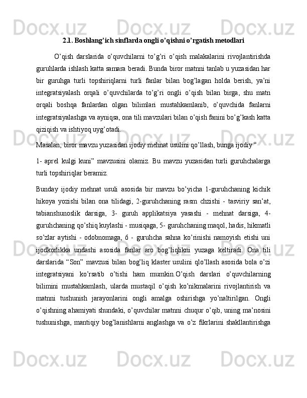 2.1. Boshlang’ich sinflarda ongli o’qishni o’rgatish metodlari
O’qish   darslarida   o’quvchilarni   to’g’ri   o’qish   malakalarini   rivojlantirishda
guruhlarda ishlash katta samara beradi. Bunda biror matnni tanlab u yuzasidan har
bir   guruhga   turli   topshiriqlarni   turli   fanlar   bilan   bog’lagan   holda   berish,   ya’ni
integratsiyalash   orqali   o’quvchilarda   to’g’ri   ongli   o’qish   bilan   birga,   shu   matn
orqali   boshqa   fanlardan   olgan   bilimlari   mustahkamlanib,   o’quvchida   fanlarni
integratsiyalashga va ayniqsa, ona tili mavzulari bilan o’qish fanini bo’g’kash katta
qiziqish va ishtiyoq uyg’otadi.
Masalan; biror mavzu yuzasidan ijodiy mehnat usulini qo’llash, bunga ijodiy “
1-   aprel   kulgi   kuni”   mavzusini   olamiz.   Bu   mavzu   yuzasidan   turli   guruhchalarga
turli topshiriqlar beramiz.
Bunday   ijodiy   mehnat   usuli   asosida   bir   mavzu   bo’yicha   1-guruhchaning   kichik
hikoya   yozishi   bilan   ona   tilidagi,   2-guruhchaning   rasm   chzishi   -   tasviriy   san’at,
tabianshunoslik   darsiga,   3-   guruh   applikatsiya   yasashi   -   mehnat   darsiga,   4-
guruhchaning qo’shiq kuylashi - musiqaga, 5- guruhchaning maqol, hadis, hikmatli
so’zlar   aytishi   -   odobnomaga,   6   -   guruhcha   sahna   ko’rinishi   namoyish   etishi   uni
ijodkorlikka   undashi   asosida   fanlar   aro   bog’liqlikni   yuzaga   keltiradi.   Ona   tili
darslarida   “Son”   mavzusi   bilan   bog’liq   klaster   usulini   qlo’llash   asosida   bola   o’zi
integratsiyani   ko’rsatib   o’tishi   ham   mumkin. O’qish   darslari   o’quvchilarning
bilimini   mustahkamlash,   ularda   mustaqil   o’qish   ko’nikmalarini   rivojlantirish   va
matnni   tushunish   jarayonlarini   ongli   amalga   oshirishga   yo’naltirilgan.   Ongli
o’qishning ahamiyati shundaki, o’quvchilar matnni chuqur o’qib, uning ma’nosini
tushunishga,   mantiqiy   bog’lanishlarni   anglashga   va   o’z   fikrlarini   shakllantirishga 