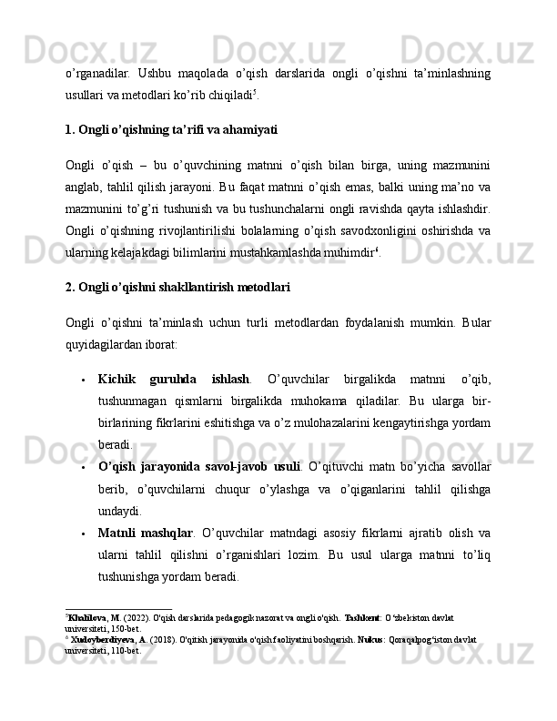 o’rganadilar.   Ushbu   maqolada   o’qish   darslarida   ongli   o’qishni   ta’minlashning
usullari va metodlari ko’rib chiqiladi 5
.
1. Ongli o’qishning ta’rifi va ahamiyati
Ongli   o’qish   –   bu   o’quvchining   matnni   o’qish   bilan   birga,   uning   mazmunini
anglab, tahlil  qilish jarayoni. Bu faqat matnni  o’qish emas, balki  uning ma’no va
mazmunini to’g’ri tushunish va bu tushunchalarni ongli ravishda qayta ishlashdir.
Ongli   o’qishning   rivojlantirilishi   bolalarning   o’qish   savodxonligini   oshirishda   va
ularning kelajakdagi bilimlarini mustahkamlashda muhimdir 6
.
2. Ongli o’qishni shakllantirish metodlari
Ongli   o’qishni   ta’minlash   uchun   turli   metodlardan   foydalanish   mumkin.   Bular
quyidagilardan iborat:
 Kichik   guruhda   ishlash .   O’quvchilar   birgalikda   matnni   o’qib,
tushunmagan   qismlarni   birgalikda   muhokama   qiladilar.   Bu   ularga   bir-
birlarining fikrlarini eshitishga va o’z mulohazalarini kengaytirishga yordam
beradi.
 O’qish   jarayonida   savol-javob   usuli .   O’qituvchi   matn   bo’yicha   savollar
berib,   o’quvchilarni   chuqur   o’ylashga   va   o’qiganlarini   tahlil   qilishga
undaydi.
 Matnli   mashqlar .   O’quvchilar   matndagi   asosiy   fikrlarni   ajratib   olish   va
ularni   tahlil   qilishni   o’rganishlari   lozim.   Bu   usul   ularga   matnni   to’liq
tushunishga yordam beradi.
5
Khalilova, M.  (2022). O'qish darslarida pedagogik nazorat va ongli o'qish.  Tashkent:  O‘zbekiston davlat 
universiteti, 150-bet. 
6
  Xudoyberdiyeva, A.  (2018). O'qitish jarayonida o'qish faoliyatini boshqarish.  Nukus:  Qoraqalpog‘iston davlat 
universiteti, 110-bet.