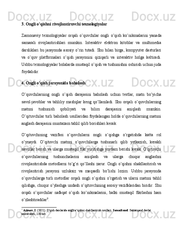 3. Ongli o’qishni rivojlantiruvchi texnologiyalar
Zamonaviy   texnologiyalar   orqali   o’quvchilar   ongli   o’qish   ko’nikmalarini   yanada
samarali   rivojlantirishlari   mumkin.   Interaktiv   elektron   kitoblar   va   multimedia
darsliklari  bu jarayonda asosiy  o’rin tutadi. Shu bilan birga, kompyuter  dasturlari
va   o’quv   platformalari   o’qish   jarayonini   qiziqarli   va   interaktiv   holga   keltiradi.
Ushbu texnologiyalar bolalarda mustaqil o’qish va tushunishni oshirish uchun juda
foydalidir.
4. Ongli o’qish jarayonida baholash
O’quvchilarning   ongli   o’qish   darajasini   baholash   uchun   testlar,   matn   bo’yicha
savol-javoblar   va   tahliliy   mashqlar   keng   qo’llaniladi.   Shu   orqali   o’quvchilarning
matnni   tushunish   qobiliyati   va   bilim   darajasini   aniqlash   mumkin.
O’qituvchilar turli baholash usullaridan foydalangan holda o’quvchilarning matnni
anglash darajasini muntazam tahlil qilib borishlari kerak.
O’qituvchining   vazifasi   o’quvchilarni   ongli   o’qishga   o’rgatishda   katta   rol
o’ynaydi.   O’qituvchi   matnni   o’quvchilarga   tushunarli   qilib   yetkazish,   kerakli
savollar berish va ularga mustaqil fikr yuritishga yordam berishi kerak. O’qituvchi
o’quvchilarning   tushunchalarini   aniqlash   va   ularga   chuqur   anglashni
rivojlantirishda metodlarni to’g’ri  qo’llashi  zarur. Ongli o’qishni  shakllantirish va
rivojlantirish   jarayoni   uzluksiz   va   maqsadli   bo’lishi   lozim.   Ushbu   jarayonda
o’quvchilarga turli metodlar orqali ongli o’qishni o’rgatish va ularni matnni tahlil
qilishga, chuqur o’ylashga undash o’qituvchining asosiy vazifalaridan biridir. Shu
orqali   o’quvchilar   nafaqat   o’qish   ko’nikmalarini,   balki   mustaqil   fikrlashni   ham
o’zlashtiradilar 7
.
7
  Azimov, I.  (2021). O‘qish darslarida ongli o‘qishni shakllantirish usullari.  Samarkand:  Samarqand davlat 
universiteti, 120-bet. 