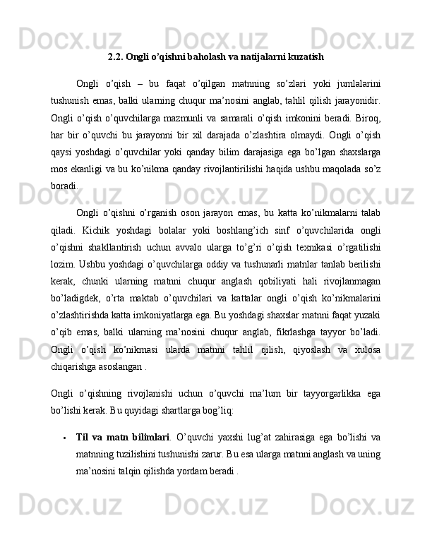 2.2. Ongli o’qishni baholash va natijalarni kuzatish
Ongli   o’qish   –   bu   faqat   o’qilgan   matnning   so’zlari   yoki   jumlalarini
tushunish   emas,   balki   ularning   chuqur   ma’nosini   anglab,   tahlil   qilish   jarayonidir.
Ongli   o’qish   o’quvchilarga   mazmunli   va   samarali   o’qish   imkonini   beradi.   Biroq,
har   bir   o’quvchi   bu   jarayonni   bir   xil   darajada   o’zlashtira   olmaydi.   Ongli   o’qish
qaysi   yoshdagi   o’quvchilar   yoki   qanday   bilim   darajasiga   ega   bo’lgan   shaxslarga
mos ekanligi va bu ko’nikma qanday rivojlantirilishi haqida ushbu maqolada so’z
boradi.
Ongli   o’qishni   o’rganish   oson   jarayon   emas,   bu   katta   ko’nikmalarni   talab
qiladi.   Kichik   yoshdagi   bolalar   yoki   boshlang’ich   sinf   o’quvchilarida   ongli
o’qishni   shakllantirish   uchun   avvalo   ularga   to’g’ri   o’qish   texnikasi   o’rgatilishi
lozim. Ushbu yoshdagi  o’quvchilarga oddiy va tushunarli  matnlar tanlab berilishi
kerak,   chunki   ularning   matnni   chuqur   anglash   qobiliyati   hali   rivojlanmagan
bo’ladigdek,   o’rta   maktab   o’quvchilari   va   kattalar   ongli   o’qish   ko’nikmalarini
o’zlashtirishda katta imkoniyatlarga ega. Bu yoshdagi shaxslar matnni faqat yuzaki
o’qib   emas,   balki   ularning   ma’nosini   chuqur   anglab,   fikrlashga   tayyor   bo’ladi.
Ongli   o’qish   ko’nikmasi   ularda   matnni   tahlil   qilish,   qiyoslash   va   xulosa
chiqarishga asoslangan .
Ongli   o’qishning   rivojlanishi   uchun   o’quvchi   ma’lum   bir   tayyorgarlikka   ega
bo’lishi kerak. Bu quyidagi shartlarga bog’liq:
 Til   va   matn   bilimlari .   O’quvchi   yaxshi   lug’at   zahirasiga   ega   bo’lishi   va
matnning tuzilishini tushunishi zarur. Bu esa ularga matnni anglash va uning
ma’nosini talqin qilishda yordam beradi . 