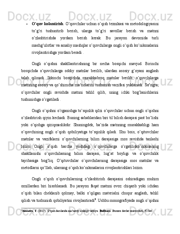  O’quv kolantirish . O’quvchilar uchun o’qish texnikasi va metodologiyasini
to’g’ri   tushuntirib   berish,   ularga   to’g’ri   savollar   berish   va   matnni
o’zlashtirishda   yordam   berish   kerak.   Bu   jarayon   davomida   turli
mashg’ulotlar va amaliy mashqlar o’quvchilarga ongli o’qish ko’nikmalarini
rivojlantirishga yordam beradi .
Ongli   o’qishni   shakllantirishning   bir   necha   bosqichi   mavjud.   Birinchi
bosqichda   o’quvchilarga   oddiy   matnlar   berilib,   ulardan   asosiy   g’oyani   anglash
talab   qilinadi.   Ikkinchi   bosqichda   murakkabroq   matnlar   berilib,   o’quvchilarga
matnning asosiy va qo’shimcha ma’nolarini tushunish vazifasi yuklanadi. So’ngra,
o’quvchilar   ongli   ravishda   matnni   tahlil   qilib,   uning   ichki   bog’lanishlarini
tushunishga o’rgatiladi .
Ongli o’qishni o’rganishga to’sqinlik qilzi o’quvchilar uchun ongli o’qishni
o’zlashtirish qiyin kechadi. Buning sabablaridan biri til bilish darajasi past bo’lishi
yoki   o’qishga   qiziqmaslikdir.   Shuningdek,   ba’zida   matnning   murakkabligi   ham
o’quvchining   ongli   o’qish   qobiliyatiga   to’sqinlik   qiladi.   Shu   bois,   o’qituvchilar
matnlar   va   vazifalarni   o’quvchilarning   bilim   darajasiga   mos   ravishda   tanlashi
lozim   Ongli   o’qish   barcha   yoshdagi   o’quvchilarga   o’rgatilisko’nikmaning
shakllanishi   o’quvchilarning   bilim   darajasi,   lug’at   boyligi   va   o’quvchilik
tajribasiga   bog’liq.   O’qituvchilar   o’quvchilarning   darajasiga   mos   matnlar   va
metodlarni qo’llab, ularning o’qish ko’nikmalarini rivojlantirishlari lozim.
Ongli   o’qish   o’quvchilarning   o’zlashtirish   darajasini   oshiradigan   muhim
omillardan   biri   hisoblanadi.   Bu   jarayon   faqat   matnni   ovoz   chiqarib   yoki   ichdan
o’qish   bilan   cheklanib   qolmay,   balki   o’qilgan   materialni   chuqur   anglash,   tahlil
qilish va tushunish qobiliyatini rivojlantiradi 8
. Ushbu monografiyada ongli o’qishni
8
J umaeva, T.  (2017). O‘qish darslarida ma’naviy-axloqiy tarbiya.  Bukhara:  Buxoro davlat universiteti, 92-bet. 