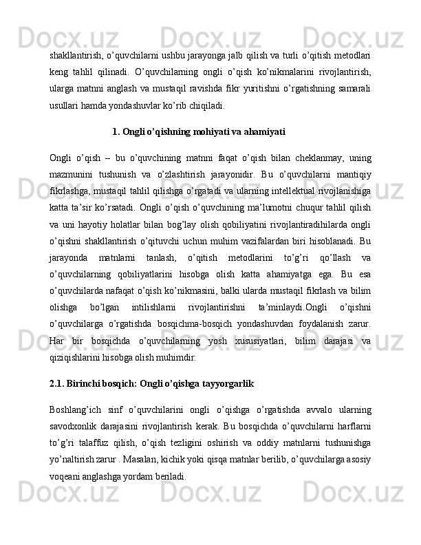 shakllantirish, o’quvchilarni ushbu jarayonga jalb qilish va turli o’qitish metodlari
keng   tahlil   qilinadi.   O’quvchilarning   ongli   o’qish   ko’nikmalarini   rivojlantirish,
ularga   matnni   anglash   va   mustaqil   ravishda   fikr   yuritishni   o’rgatishning   samarali
usullari hamda yondashuvlar ko’rib chiqiladi.
1. Ongli o’qishning mohiyati va ahamiyati
Ongli   o’qish   –   bu   o’quvchining   matnni   faqat   o’qish   bilan   cheklanmay,   uning
mazmunini   tushunish   va   o’zlashtirish   jarayonidir.   Bu   o’quvchilarni   mantiqiy
fikrlashga, mustaqil tahlil qilishga o’rgatadi va ularning intellektual rivojlanishiga
katta   ta’sir   ko’rsatadi.   Ongli   o’qish   o’quvchining   ma’lumotni   chuqur   tahlil   qilish
va   uni   hayotiy   holatlar   bilan   bog’lay   olish   qobiliyatini   rivojlantiradihilarda   ongli
o’qishni   shakllantirish   o’qituvchi   uchun   muhim   vazifalardan   biri   hisoblanadi.   Bu
jarayonda   matnlarni   tanlash,   o’qitish   metodlarini   to’g’ri   qo’llash   va
o’quvchilarning   qobiliyatlarini   hisobga   olish   katta   ahamiyatga   ega.   Bu   esa
o’quvchilarda nafaqat o’qish ko’nikmasini, balki ularda mustaqil fikrlash va bilim
olishga   bo’lgan   intilishlarni   rivojlantirishni   ta’minlaydi.Ongli   o’qishni
o’quvchilarga   o’rgatishda   bosqichma-bosqich   yondashuvdan   foydalanish   zarur.
Har   bir   bosqichda   o’quvchilarning   yosh   xususiyatlari,   bilim   darajasi   va
qiziqishlarini hisobga olish muhimdir.
2.1. Birinchi bosqich: Ongli o’qishga tayyorgarlik
Boshlang’ich   sinf   o’quvchilarini   ongli   o’qishga   o’rgatishda   avvalo   ularning
savodxonlik   darajasini   rivojlantirish   kerak.   Bu   bosqichda   o’quvchilarni   harflarni
to’g’ri   talaffuz   qilish,   o’qish   tezligini   oshirish   va   oddiy   matnlarni   tushunishga
yo’naltirish zarur . Masalan, kichik yoki qisqa matnlar berilib, o’quvchilarga asosiy
voqeani anglashga yordam beriladi. 