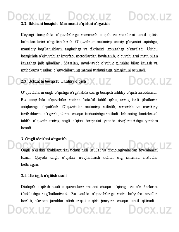 2.2. Ikkinchi bosqich: Mazmunli o’qishni o’rgatish
Keyingi   bosqichda   o’quvchilarga   mazmunli   o’qish   va   matnlarni   tahlil   qilish
ko’nikmalarini   o’rgatish   kerak.   O’quvchilar   matnning   asosiy   g’oyasini   topishga,
mantiqiy   bog’lanishlarni   anglashga   va   fikrlarini   izohlashga   o’rgatiladi.   Ushbu
bosqichda o’qituvchilar interfaol metodlardan foydalanib, o’quvchilarni matn bilan
ishlashga   jalb   qiladilar   .   Masalan,   savol-javob   o’ychik   guruhlar   bilan   ishlash   va
muhokama usullari o’quvchilarning matnni tushunishga qiziqishini oshiradi.
2.3. Uchinchi bosqich: Tahliliy o’qish
O’quvchilarni ongli o’qishga o’rgatishda oxirgi bosqich tahliliy o’qish hisoblanadi.
Bu   bosqichda   o’quvchilar   matnni   batafsil   tahlil   qilib,   uning   turli   jihatlarini
aniqlashga   o’rgatiladi.   O’quvchilar   matnning   stilistik,   semantik   va   mantiqiy
tuzilishlarini   o’rganib,   ularni   chuqur   tushunishga   intiladi.   Matnning   kontekstual
tahlili   o’quvchilarning   ongli   o’qish   darajasini   yanada   rivojlantirishga   yordam
beradi 
3. Ongli o’qishni o’rgatish
Ongli  o’qishni  shakllantirish uchun turli  usullar  va texnologiyalardan foydalanish
lozim.   Quyida   ongli   o’qishni   rivojlantirish   uchun   eng   samarali   metodlar
keltirilgan:
3.1. Dialogik o’qitish usuli
Dialogik   o’qitish   usuli   o’quvchilarni   matnni   chuqur   o’qishga   va   o’z   fikrlarini
ifodalashga   rag’batlantiradi.   Bu   usulda   o’quvchilarga   matn   bo’yicha   savollar
berilib,   ulardan   javoblar   olish   orqali   o’qish   jarayoni   chuqur   tahlil   qilinadi   . 