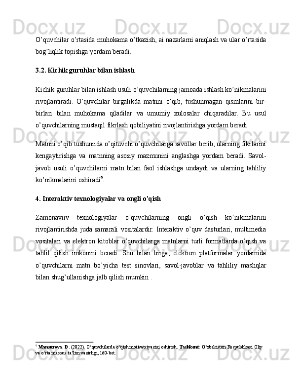 O’quvchilar o’rtasida muhokama o’tkazish, ai nazarlarni aniqlash va ular o’rtasida
bog’liqlik topishga yordam beradi.
3.2. Kichik guruhlar bilan ishlash
Kichik guruhlar bilan ishlash usuli o’quvchilarning jamoada ishlash ko’nikmalarini
rivojlantiradi.   O’quvchilar   birgalikda   matnni   o’qib,   tushunmagan   qismlarini   bir-
birlari   bilan   muhokama   qiladilar   va   umumiy   xulosalar   chiqaradilar.   Bu   usul
o’quvchilarning mustaqil fikrlash qobiliyatini rivojlantirishga yordam beradi .
Matnni o’qib tushuniida o’qituvchi o’quvchilarga savollar berib, ularning fikrlarini
kengaytirishga   va   matnning   asosiy   mazmunini   anglashga   yordam   beradi.   Savol-
javob   usuli   o’quvchilarni   matn   bilan   faol   ishlashga   undaydi   va   ularning   tahliliy
ko’nikmalarini oshiradi 9
.
4. Interaktiv texnologiyalar va ongli o’qish
Zamonaviiv   texnologiyalar   o’quvchilarning   ongli   o’qish   ko’nikmalarini
rivojlantirishda   juda   samarali   vositalardir.   Interaktiv   o’quv   dasturlari,   multimedia
vositalari   va  elektron  kitoblar  o’quvchilarga  matnlarni  turli   formatlarda  o’qish   va
tahlil   qilish   imkonini   beradi.   Shu   bilan   birga,   elektron   platformalar   yordamida
o’quvchilarni   matn   bo’yicha   test   sinovlari,   savol-javoblar   va   tahliliy   mashqlar
bilan shug’ullanishga jalb qilish mumkin .
9
  Mansurova, D.  (2022). O‘quvchilarda o‘qish motivatsiyasini oshirish.  Tashkent:  O‘zbekiston Respublikasi Oliy 
va o‘rta maxsus ta’lim vazirligi, 160-bet.