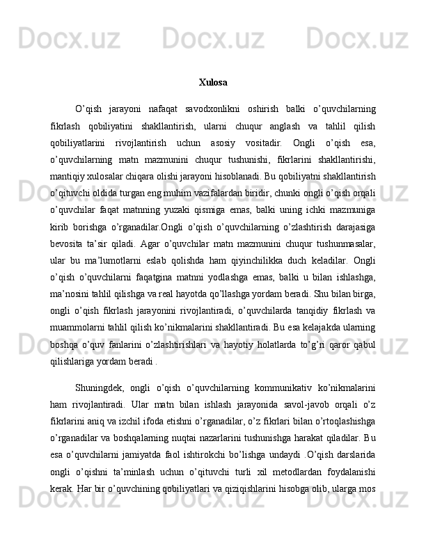 Xulosa
O’qish   jarayoni   nafaqat   savodxonlikni   oshirish   balki   o’quvchilarning
fikrlash   qobiliyatini   shakllantirish,   ularni   chuqur   anglash   va   tahlil   qilish
qobiliyatlarini   rivojlantirish   uchun   asosiy   vositadir.   Ongli   o’qish   esa,
o’quvchilarning   matn   mazmunini   chuqur   tushunishi,   fikrlarini   shakllantirishi,
mantiqiy xulosalar chiqara olishi jarayoni hisoblanadi. Bu qobiliyatni shakllantirish
o’qituvchi oldida turgan eng muhim vazifalardan biridir, chunki ongli o’qish orqali
o’quvchilar   faqat   matnning   yuzaki   qismiga   emas,   balki   uning   ichki   mazmuniga
kirib   borishga   o’rganadilar.Ongli   o’qish   o’quvchilarning   o’zlashtirish   darajasiga
bevosita   ta’sir   qiladi.   Agar   o’quvchilar   matn   mazmunini   chuqur   tushunmasalar,
ular   bu   ma’lumotlarni   eslab   qolishda   ham   qiyinchilikka   duch   keladilar.   Ongli
o’qish   o’quvchilarni   faqatgina   matnni   yodlashga   emas,   balki   u   bilan   ishlashga,
ma’nosini tahlil qilishga va real hayotda qo’llashga yordam beradi. Shu bilan birga,
ongli   o’qish   fikrlash   jarayonini   rivojlantiradi,   o’quvchilarda   tanqidiy   fikrlash   va
muammolarni tahlil qilish ko’nikmalarini shakllantiradi. Bu esa kelajakda ularning
boshqa   o’quv   fanlarini   o’zlashtirishlari   va   hayotiy   holatlarda   to’g’ri   qaror   qabul
qilishlariga yordam beradi .
Shuningdek,   ongli   o’qish   o’quvchilarning   kommunikativ   ko’nikmalarini
ham   rivojlantiradi.   Ular   matn   bilan   ishlash   jarayonida   savol-javob   orqali   o’z
fikrlarini aniq va izchil ifoda etishni o’rganadilar, o’z fikrlari bilan o’rtoqlashishga
o’rganadilar va boshqalarning nuqtai nazarlarini tushunishga harakat qiladilar. Bu
esa   o’quvchilarni   jamiyatda   faol   ishtirokchi   bo’lishga   undaydi   .O’qish   darslarida
ongli   o’qishni   ta’minlash   uchun   o’qituvchi   turli   xil   metodlardan   foydalanishi
kerak. Har bir o’quvchining qobiliyatlari va qiziqishlarini hisobga olib, ularga mos 