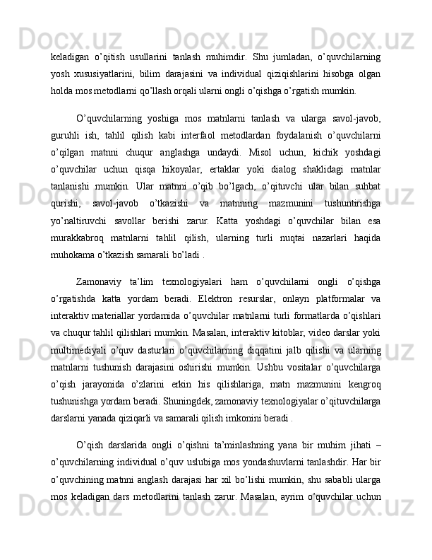 keladigan   o’qitish   usullarini   tanlash   muhimdir.   Shu   jumladan,   o’quvchilarning
yosh   xususiyatlarini,   bilim   darajasini   va   individual   qiziqishlarini   hisobga   olgan
holda mos metodlarni qo’llash orqali ularni ongli o’qishga o’rgatish mumkin.
O’quvchilarning   yoshiga   mos   matnlarni   tanlash   va   ularga   savol-javob,
guruhli   ish,   tahlil   qilish   kabi   interfaol   metodlardan   foydalanish   o’quvchilarni
o’qilgan   matnni   chuqur   anglashga   undaydi.   Misol   uchun,   kichik   yoshdagi
o’quvchilar   uchun   qisqa   hikoyalar,   ertaklar   yoki   dialog   shaklidagi   matnlar
tanlanishi   mumkin.   Ular   matnni   o’qib   bo’lgach,   o’qituvchi   ular   bilan   suhbat
qurishi,   savol-javob   o’tkazishi   va   matnning   mazmunini   tushuntirishga
yo’naltiruvchi   savollar   berishi   zarur.   Katta   yoshdagi   o’quvchilar   bilan   esa
murakkabroq   matnlarni   tahlil   qilish,   ularning   turli   nuqtai   nazarlari   haqida
muhokama o’tkazish samarali bo’ladi .
Zamonaviy   ta’lim   texnologiyalari   ham   o’quvchilarni   ongli   o’qishga
o’rgatishda   katta   yordam   beradi.   Elektron   resurslar,   onlayn   platformalar   va
interaktiv materiallar yordamida o’quvchilar matnlarni turli formatlarda o’qishlari
va chuqur tahlil qilishlari mumkin. Masalan, interaktiv kitoblar, video darslar yoki
multimediyali   o’quv   dasturlari   o’quvchilarning   diqqatini   jalb   qilishi   va   ularning
matnlarni   tushunish   darajasini   oshirishi   mumkin.   Ushbu   vositalar   o’quvchilarga
o’qish   jarayonida   o’zlarini   erkin   his   qilishlariga,   matn   mazmunini   kengroq
tushunishga yordam beradi. Shuningdek, zamonaviy texnologiyalar o’qituvchilarga
darslarni yanada qiziqarli va samarali qilish imkonini beradi .
O’qish   darslarida   ongli   o’qishni   ta’minlashning   yana   bir   muhim   jihati   –
o’quvchilarning individual o’quv uslubiga mos yondashuvlarni tanlashdir. Har bir
o’quvchining matnni  anglash  darajasi  har  xil  bo’lishi  mumkin, shu sababli  ularga
mos   keladigan   dars   metodlarini   tanlash   zarur.   Masalan,   ayrim   o’quvchilar   uchun 