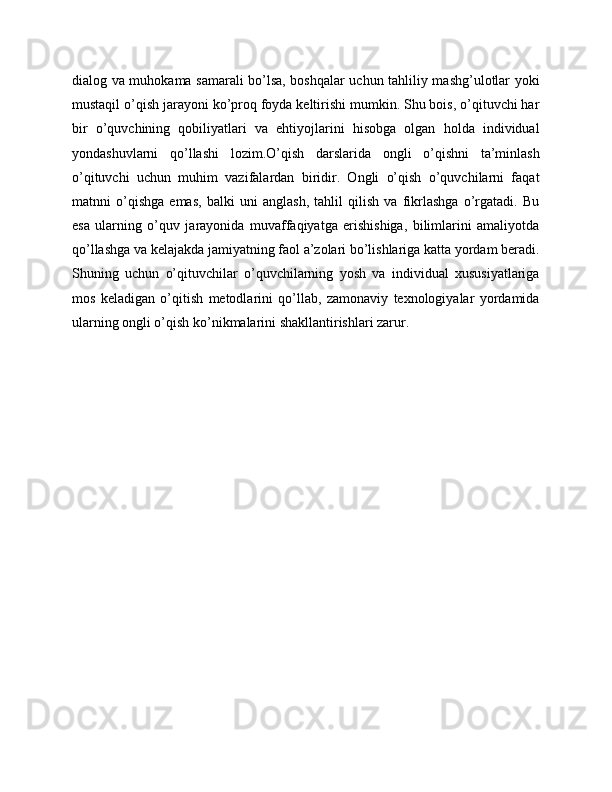 dialog va muhokama samarali bo’lsa, boshqalar uchun tahliliy mashg’ulotlar yoki
mustaqil o’qish jarayoni ko’proq foyda keltirishi mumkin. Shu bois, o’qituvchi har
bir   o’quvchining   qobiliyatlari   va   ehtiyojlarini   hisobga   olgan   holda   individual
yondashuvlarni   qo’llashi   lozim.O’qish   darslarida   ongli   o’qishni   ta’minlash
o’qituvchi   uchun   muhim   vazifalardan   biridir.   Ongli   o’qish   o’quvchilarni   faqat
matnni   o’qishga   emas,   balki   uni   anglash,   tahlil   qilish   va   fikrlashga   o’rgatadi.   Bu
esa   ularning   o’quv   jarayonida   muvaffaqiyatga   erishishiga,   bilimlarini   amaliyotda
qo’llashga va kelajakda jamiyatning faol a’zolari bo’lishlariga katta yordam beradi.
Shuning   uchun   o’qituvchilar   o’quvchilarning   yosh   va   individual   xususiyatlariga
mos   keladigan   o’qitish   metodlarini   qo’llab,   zamonaviy   texnologiyalar   yordamida
ularning ongli o’qish ko’nikmalarini shakllantirishlari zarur. 