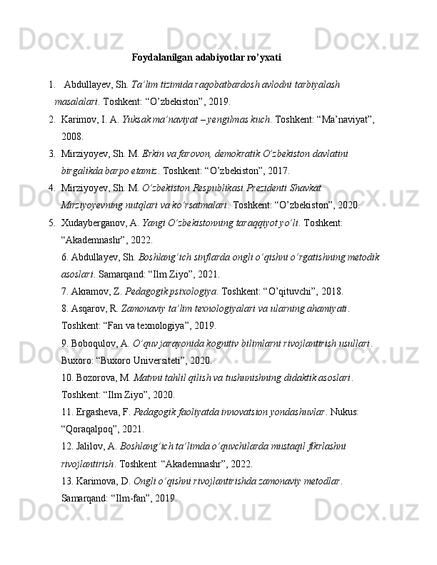 Foydalanilgan adabiyotlar ro’yxati
1. Abdullayev, Sh.  Ta’lim tizimida raqobatbardosh avlodni tarbiyalash 
masalalari . Toshkent: “O’zbekiston”, 2019.
2. Karimov, I. A.  Yuksak ma’naviyat – yengilmas kuch . Toshkent: “Ma’naviyat”, 
2008.
3. Mirziyoyev, Sh. M.  Erkin va farovon, demokratik O’zbekiston davlatini 
birgalikda barpo etamiz . Toshkent: “O’zbekiston”, 2017.
4. Mirziyoyev, Sh. M.  O’zbekiston Respublikasi Prezidenti Shavkat 
Mirziyoyevning nutqlari va ko’rsatmalari . Toshkent: “O’zbekiston”, 2020.
5. Xudayberganov, A.  Yangi O’zbekistonning taraqqiyot yo’li . Toshkent: 
“Akademnashr”, 2022.
6. Abdullayev, Sh.  Boshlang’ich sinflarda ongli o’qishni o’rgatishning metodik 
asoslari . Samarqand: “Ilm Ziyo”, 2021.
7. Akramov, Z.  Pedagogik psixologiya . Toshkent: “O’qituvchi”, 2018.
8. Asqarov, R.  Zamonaviy ta’lim texnologiyalari va ularning ahamiyati . 
Toshkent: “Fan va texnologiya”, 2019.
9. Boboqulov, A.  O’quv jarayonida kognitiv bilimlarni rivojlantirish usullari . 
Buxoro: “Buxoro Universiteti”, 2020.
10. Bozorova, M.  Matnni tahlil qilish va tushunishning didaktik asoslari . 
Toshkent: “Ilm Ziyo”, 2020.
11. Ergasheva, F.  Pedagogik faoliyatda innovatsion yondashuvlar . Nukus: 
“Qoraqalpoq”, 2021.
12. Jalilov, A.  Boshlang’ich ta’limda o’quvchilarda mustaqil fikrlashni 
rivojlantirish . Toshkent: “Akademnashr”, 2022.
13. Karimova, D.  Ongli o’qishni rivojlantirishda zamonaviy metodlar . 
Samarqand: “Ilm-fan”, 2019. 