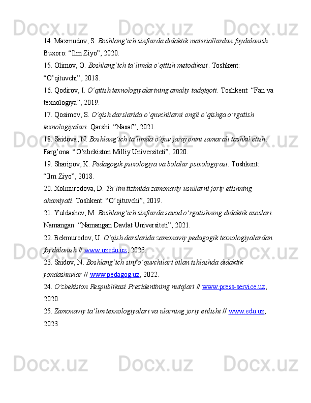 14. Maxmudov, S.  Boshlang’ich sinflarda didaktik materiallardan foydalanish . 
Buxoro: “Ilm Ziyo”, 2020.
15. Olimov, O.  Boshlang’ich ta’limda o’qitish metodikasi . Toshkent: 
“O’qituvchi”, 2018.
16. Qodirov, I.  O’qitish texnologiyalarining amaliy tadqiqoti . Toshkent: “Fan va
texnologiya”, 2019.
17. Qosimov, S.  O’qish darslarida o’quvchilarni ongli o’qishga o’rgatish 
texnologiyalari . Qarshi: “Nasaf”, 2021.
18. Saidova, N.  Boshlang’ich ta’limda o’quv jarayonini samarali tashkil etish . 
Farg’ona: “O’zbekiston Milliy Universiteti”, 2020.
19. Sharipov, K.  Pedagogik psixologiya va bolalar psixologiyasi . Toshkent: 
“Ilm Ziyo”, 2018.
20. Xolmurodova, D.  Ta’lim tizimida zamonaviy usullarni joriy etishning 
ahamiyati . Toshkent: “O’qituvchi”, 2019.
21. Yuldashev, M.  Boshlang’ich sinflarda savod o’rgatishning didaktik asoslari .
Namangan: “Namangan Davlat Universiteti”, 2021.
22. Bekmurodov, U.  O’qish darslarida zamonaviy pedagogik texnologiyalardan
foydalanish  //  www.uzedu.uz , 2023.
23. Saidov, N.  Boshlang’ich sinf o’quvchilari bilan ishlashda didaktik 
yondashuvlar  //  www.pedagog.uz , 2022.
24.  O’zbekiston Respublikasi Prezidentining nutqlari  //  www.press-service.uz , 
2020.
25.  Zamonaviy ta’lim texnologiyalari va ularning joriy etilishi  //  www.edu.uz , 
2023 