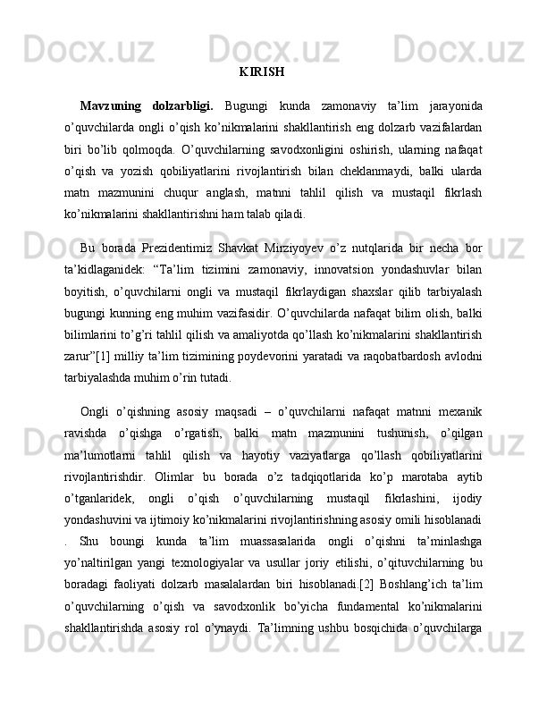                                                         KIRISH
Mavzuning   dolzarbligi.   Bugungi   kunda   zamonaviy   ta’lim   jarayonida
o’quvchilarda   ongli   o’qish   ko’nikmalarini   shakllantirish   eng   dolzarb   vazifalardan
biri   bo’lib   qolmoqda.   O’quvchilarning   savodxonligini   oshirish,   ularning   nafaqat
o’qish   va   yozish   qobiliyatlarini   rivojlantirish   bilan   cheklanmaydi,   balki   ularda
matn   mazmunini   chuqur   anglash,   matnni   tahlil   qilish   va   mustaqil   fikrlash
ko’nikmalarini shakllantirishni ham talab qiladi. 
Bu   borada   Prezidentimiz   Shavkat   Mirziyoyev   o’z   nutqlarida   bir   necha   bor
ta’kidlaganidek:   “Ta’lim   tizimini   zamonaviy,   innovatsion   yondashuvlar   bilan
boyitish,   o’quvchilarni   ongli   va   mustaqil   fikrlaydigan   shaxslar   qilib   tarbiyalash
bugungi kunning eng muhim vazifasidir. O’quvchilarda nafaqat  bilim olish, balki
bilimlarini to’g’ri tahlil qilish va amaliyotda qo’llash ko’nikmalarini shakllantirish
zarur”[1] milliy ta’lim tizimining poydevorini yaratadi va raqobatbardosh avlodni
tarbiyalashda muhim o’rin tutadi.
Ongli   o’qishning   asosiy   maqsadi   –   o’quvchilarni   nafaqat   matnni   mexanik
ravishda   o’qishga   o’rgatish,   balki   matn   mazmunini   tushunish,   o’qilgan
ma’lumotlarni   tahlil   qilish   va   hayotiy   vaziyatlarga   qo’llash   qobiliyatlarini
rivojlantirishdir.   Olimlar   bu   borada   o’z   tadqiqotlarida   ko’p   marotaba   aytib
o’tganlaridek,   ongli   o’qish   o’quvchilarning   mustaqil   fikrlashini,   ijodiy
yondashuvini va ijtimoiy ko’nikmalarini rivojlantirishning asosiy omili hisoblanadi
.   Shu   boungi   kunda   ta’lim   muassasalarida   ongli   o’qishni   ta’minlashga
yo’naltirilgan   yangi   texnologiyalar   va   usullar   joriy   etilishi,   o’qituvchilarning   bu
boradagi   faoliyati   dolzarb   masalalardan   biri   hisoblanadi.[2]   Boshlang’ich   ta’lim
o’quvchilarning   o’qish   va   savodxonlik   bo’yicha   fundamental   ko’nikmalarini
shakllantirishda   asosiy   rol   o’ynaydi.   Ta’limning   ushbu   bosqichida   o’quvchilarga 