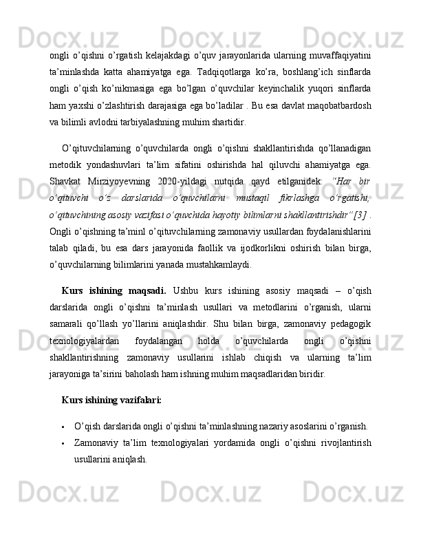 ongli   o’qishni   o’rgatish   kelajakdagi   o’quv   jarayonlarida   ularning   muvaffaqiyatini
ta’minlashda   katta   ahamiyatga   ega.   Tadqiqotlarga   ko’ra,   boshlang’ich   sinflarda
ongli   o’qish   ko’nikmasiga   ega   bo’lgan   o’quvchilar   keyinchalik   yuqori   sinflarda
ham yaxshi o’zlashtirish darajasiga ega bo’ladilar . Bu esa davlat maqobatbardosh
va bilimli avlodni tarbiyalashning muhim shartidir.
O’qituvchilarning   o’quvchilarda   ongli   o’qishni   shakllantirishda   qo’llanadigan
metodik   yondashuvlari   ta’lim   sifatini   oshirishda   hal   qiluvchi   ahamiyatga   ega.
Shavkat   Mirziyoyevning   2020-yildagi   nutqida   qayd   etilganidek:   “Har   bir
o’qituvchi   o’z   darslarida   o’quvchilarni   mustaqil   fikrlashga   o’rgatishi,
o’qituvchining asosiy vazifasi o’quvchida hayotiy bilimlarni shakllantirishdir”[3]  .
Ongli o’qishning ta’minl o’qituvchilarning zamonaviy usullardan foydalanishlarini
talab   qiladi,   bu   esa   dars   jarayonida   faollik   va   ijodkorlikni   oshirish   bilan   birga,
o’quvchilarning bilimlarini yanada mustahkamlaydi.
Kurs   ishining   maqsadi.   Ushbu   kurs   ishining   asosiy   maqsadi   –   o’qish
darslarida   ongli   o’qishni   ta’minlash   usullari   va   metodlarini   o’rganish,   ularni
samarali   qo’llash   yo’llarini   aniqlashdir.   Shu   bilan   birga,   zamonaviy   pedagogik
texnologiyalardan   foydalangan   holda   o’quvchilarda   ongli   o’qishni
shakllantirishning   zamonaviy   usullarini   ishlab   chiqish   va   ularning   ta’lim
jarayoniga ta’sirini baholash ham ishning muhim maqsadlaridan biridir.
Kurs ishining vazifalari:
 O’qish darslarida ongli o’qishni ta’minlashning nazariy asoslarini o’rganish.
 Zamonaviy   ta’lim   texnologiyalari   yordamida   ongli   o’qishni   rivojlantirish
usullarini aniqlash. 