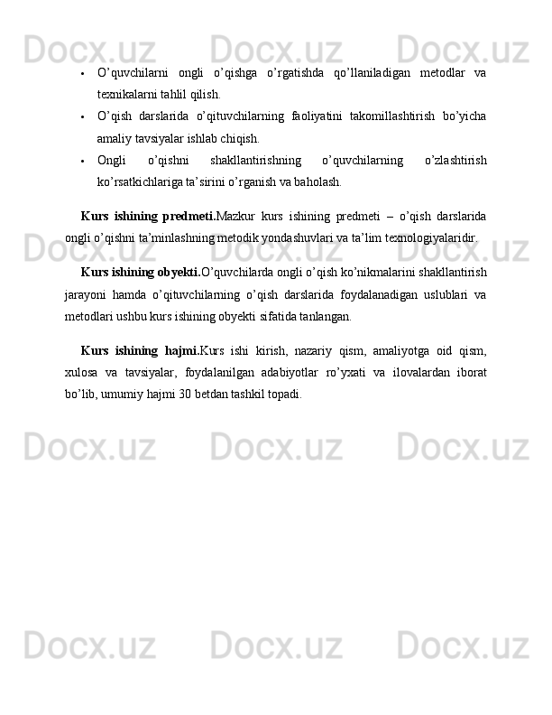  O’quvchilarni   ongli   o’qishga   o’rgatishda   qo’llaniladigan   metodlar   va
texnikalarni tahlil qilish.
 O’qish   darslarida   o’qituvchilarning   faoliyatini   takomillashtirish   bo’yicha
amaliy tavsiyalar ishlab chiqish.
 Ongli   o’qishni   shakllantirishning   o’quvchilarning   o’zlashtirish
ko’rsatkichlariga ta’sirini o’rganish va baholash.
Kurs   ishining   predmeti. Mazkur   kurs   ishining   predmeti   –   o’qish   darslarida
ongli o’qishni ta’minlashning metodik yondashuvlari va ta’lim texnologiyalaridir.
Kurs ishining obyekti. O’quvchilarda ongli o’qish ko’nikmalarini shakllantirish
jarayoni   hamda   o’qituvchilarning   o’qish   darslarida   foydalanadigan   uslublari   va
metodlari ushbu kurs ishining obyekti sifatida tanlangan.
Kurs   ishining   hajmi. Kurs   ishi   kirish,   nazariy   qism,   amaliyotga   oid   qism,
xulosa   va   tavsiyalar,   foydalanilgan   adabiyotlar   ro’yxati   va   ilovalardan   iborat
bo’lib, umumiy hajmi 30 betdan tashkil topadi. 