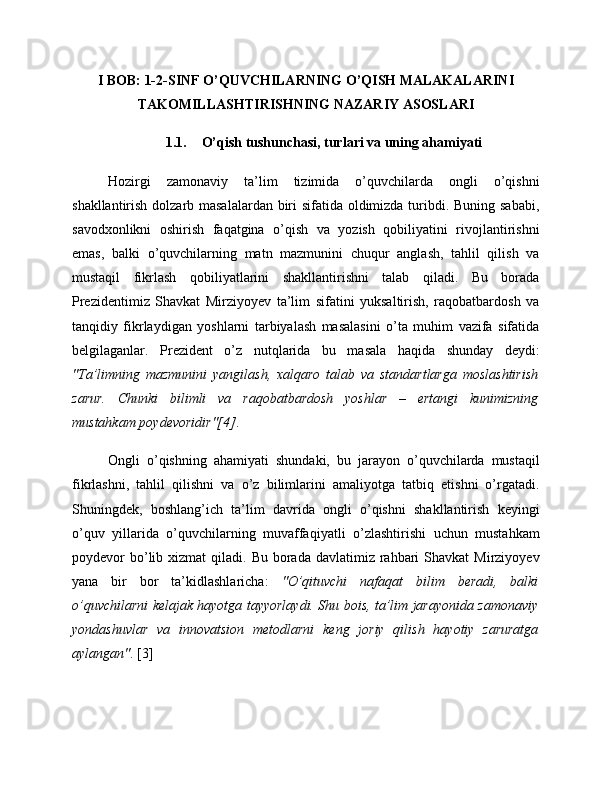 I BOB: 1-2-SINF O’QUVCHILARNING O’QISH MALAKALARINI
TAKOMILLASHTIRISHNING NAZARIY ASOSLARI
1.1. O’qish tushunchasi, turlari va uning ahamiyati
Hozirgi   zamonaviy   ta’lim   tizimida   o’quvchilarda   ongli   o’qishni
shakllantirish dolzarb masalalardan biri  sifatida oldimizda turibdi. Buning sababi,
savodxonlikni   oshirish   faqatgina   o’qish   va   yozish   qobiliyatini   rivojlantirishni
emas,   balki   o’quvchilarning   matn   mazmunini   chuqur   anglash,   tahlil   qilish   va
mustaqil   fikrlash   qobiliyatlarini   shakllantirishni   talab   qiladi.   Bu   borada
Prezidentimiz   Shavkat   Mirziyoyev   ta’lim   sifatini   yuksaltirish,   raqobatbardosh   va
tanqidiy   fikrlaydigan   yoshlarni   tarbiyalash   masalasini   o’ta   muhim   vazifa   sifatida
belgilaganlar.   Prezident   o’z   nutqlarida   bu   masala   haqida   shunday   deydi:
"Ta’limning   mazmunini   yangilash,   xalqaro   talab   va   standartlarga   moslashtirish
zarur.   Chunki   bilimli   va   raqobatbardosh   yoshlar   –   ertangi   kunimizning
mustahkam poydevoridir"[4] .
Ongli   o’qishning   ahamiyati   shundaki,   bu   jarayon   o’quvchilarda   mustaqil
fikrlashni,   tahlil   qilishni   va   o’z   bilimlarini   amaliyotga   tatbiq   etishni   o’rgatadi.
Shuningdek,   boshlang’ich   ta’lim   davrida   ongli   o’qishni   shakllantirish   keyingi
o’quv   yillarida   o’quvchilarning   muvaffaqiyatli   o’zlashtirishi   uchun   mustahkam
poydevor  bo’lib  xizmat   qiladi.  Bu  borada  davlatimiz  rahbari   Shavkat  Mirziyoyev
yana   bir   bor   ta’kidlashlaricha:   "O’qituvchi   nafaqat   bilim   beradi,   balki
o’quvchilarni kelajak hayotga tayyorlaydi. Shu bois, ta’lim jarayonida zamonaviy
yondashuvlar   va   innovatsion   metodlarni   keng   joriy   qilish   hayotiy   zaruratga
aylangan" . [3] 